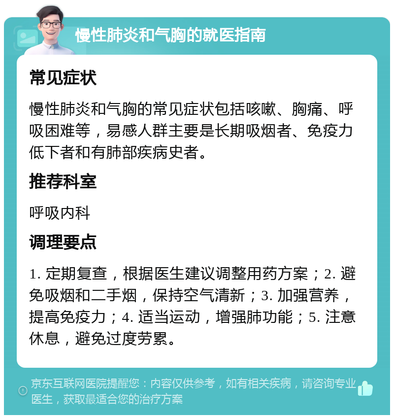 慢性肺炎和气胸的就医指南 常见症状 慢性肺炎和气胸的常见症状包括咳嗽、胸痛、呼吸困难等，易感人群主要是长期吸烟者、免疫力低下者和有肺部疾病史者。 推荐科室 呼吸内科 调理要点 1. 定期复查，根据医生建议调整用药方案；2. 避免吸烟和二手烟，保持空气清新；3. 加强营养，提高免疫力；4. 适当运动，增强肺功能；5. 注意休息，避免过度劳累。