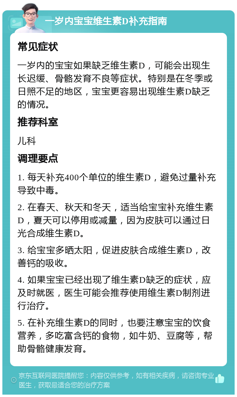 一岁内宝宝维生素D补充指南 常见症状 一岁内的宝宝如果缺乏维生素D，可能会出现生长迟缓、骨骼发育不良等症状。特别是在冬季或日照不足的地区，宝宝更容易出现维生素D缺乏的情况。 推荐科室 儿科 调理要点 1. 每天补充400个单位的维生素D，避免过量补充导致中毒。 2. 在春天、秋天和冬天，适当给宝宝补充维生素D，夏天可以停用或减量，因为皮肤可以通过日光合成维生素D。 3. 给宝宝多晒太阳，促进皮肤合成维生素D，改善钙的吸收。 4. 如果宝宝已经出现了维生素D缺乏的症状，应及时就医，医生可能会推荐使用维生素D制剂进行治疗。 5. 在补充维生素D的同时，也要注意宝宝的饮食营养，多吃富含钙的食物，如牛奶、豆腐等，帮助骨骼健康发育。