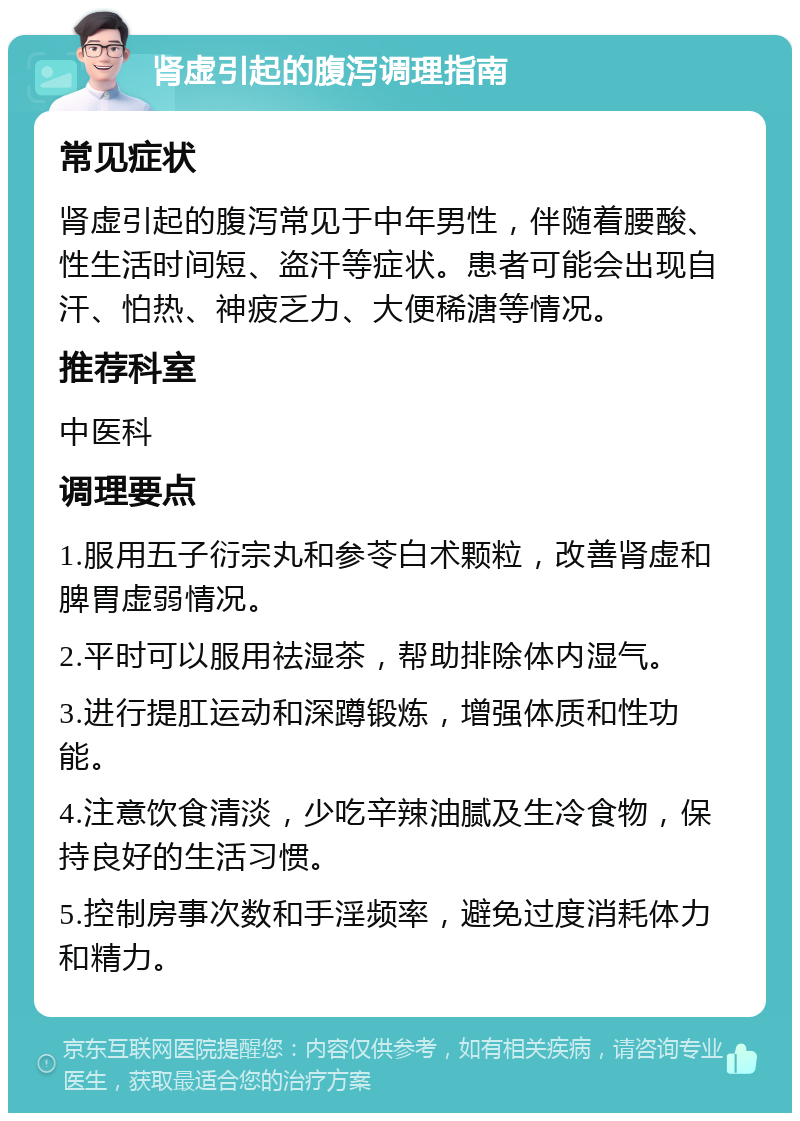 肾虚引起的腹泻调理指南 常见症状 肾虚引起的腹泻常见于中年男性，伴随着腰酸、性生活时间短、盗汗等症状。患者可能会出现自汗、怕热、神疲乏力、大便稀溏等情况。 推荐科室 中医科 调理要点 1.服用五子衍宗丸和参苓白术颗粒，改善肾虚和脾胃虚弱情况。 2.平时可以服用祛湿茶，帮助排除体内湿气。 3.进行提肛运动和深蹲锻炼，增强体质和性功能。 4.注意饮食清淡，少吃辛辣油腻及生冷食物，保持良好的生活习惯。 5.控制房事次数和手淫频率，避免过度消耗体力和精力。