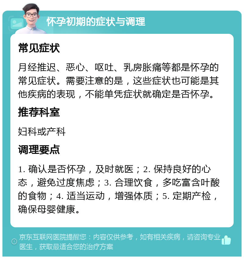 怀孕初期的症状与调理 常见症状 月经推迟、恶心、呕吐、乳房胀痛等都是怀孕的常见症状。需要注意的是，这些症状也可能是其他疾病的表现，不能单凭症状就确定是否怀孕。 推荐科室 妇科或产科 调理要点 1. 确认是否怀孕，及时就医；2. 保持良好的心态，避免过度焦虑；3. 合理饮食，多吃富含叶酸的食物；4. 适当运动，增强体质；5. 定期产检，确保母婴健康。