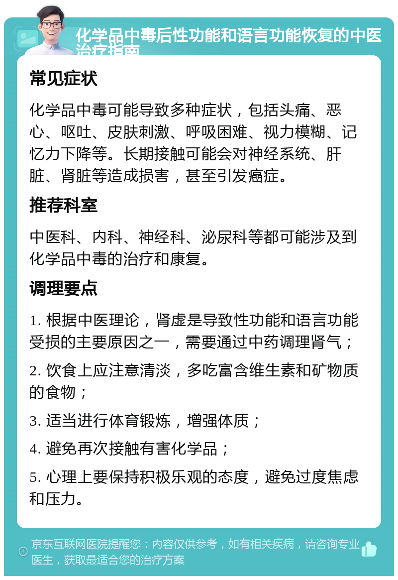 化学品中毒后性功能和语言功能恢复的中医治疗指南 常见症状 化学品中毒可能导致多种症状，包括头痛、恶心、呕吐、皮肤刺激、呼吸困难、视力模糊、记忆力下降等。长期接触可能会对神经系统、肝脏、肾脏等造成损害，甚至引发癌症。 推荐科室 中医科、内科、神经科、泌尿科等都可能涉及到化学品中毒的治疗和康复。 调理要点 1. 根据中医理论，肾虚是导致性功能和语言功能受损的主要原因之一，需要通过中药调理肾气； 2. 饮食上应注意清淡，多吃富含维生素和矿物质的食物； 3. 适当进行体育锻炼，增强体质； 4. 避免再次接触有害化学品； 5. 心理上要保持积极乐观的态度，避免过度焦虑和压力。