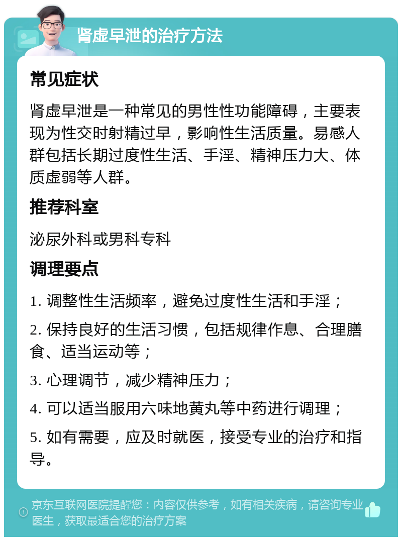 肾虚早泄的治疗方法 常见症状 肾虚早泄是一种常见的男性性功能障碍，主要表现为性交时射精过早，影响性生活质量。易感人群包括长期过度性生活、手淫、精神压力大、体质虚弱等人群。 推荐科室 泌尿外科或男科专科 调理要点 1. 调整性生活频率，避免过度性生活和手淫； 2. 保持良好的生活习惯，包括规律作息、合理膳食、适当运动等； 3. 心理调节，减少精神压力； 4. 可以适当服用六味地黄丸等中药进行调理； 5. 如有需要，应及时就医，接受专业的治疗和指导。