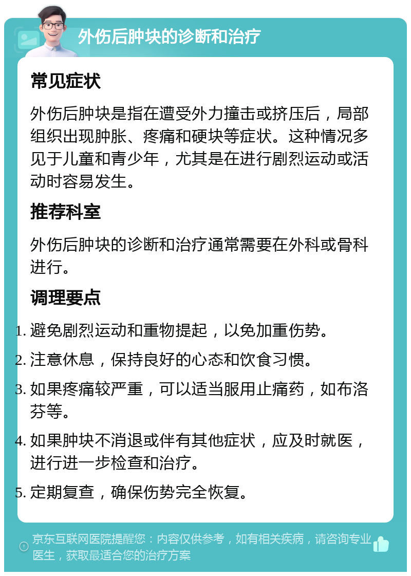 外伤后肿块的诊断和治疗 常见症状 外伤后肿块是指在遭受外力撞击或挤压后，局部组织出现肿胀、疼痛和硬块等症状。这种情况多见于儿童和青少年，尤其是在进行剧烈运动或活动时容易发生。 推荐科室 外伤后肿块的诊断和治疗通常需要在外科或骨科进行。 调理要点 避免剧烈运动和重物提起，以免加重伤势。 注意休息，保持良好的心态和饮食习惯。 如果疼痛较严重，可以适当服用止痛药，如布洛芬等。 如果肿块不消退或伴有其他症状，应及时就医，进行进一步检查和治疗。 定期复查，确保伤势完全恢复。