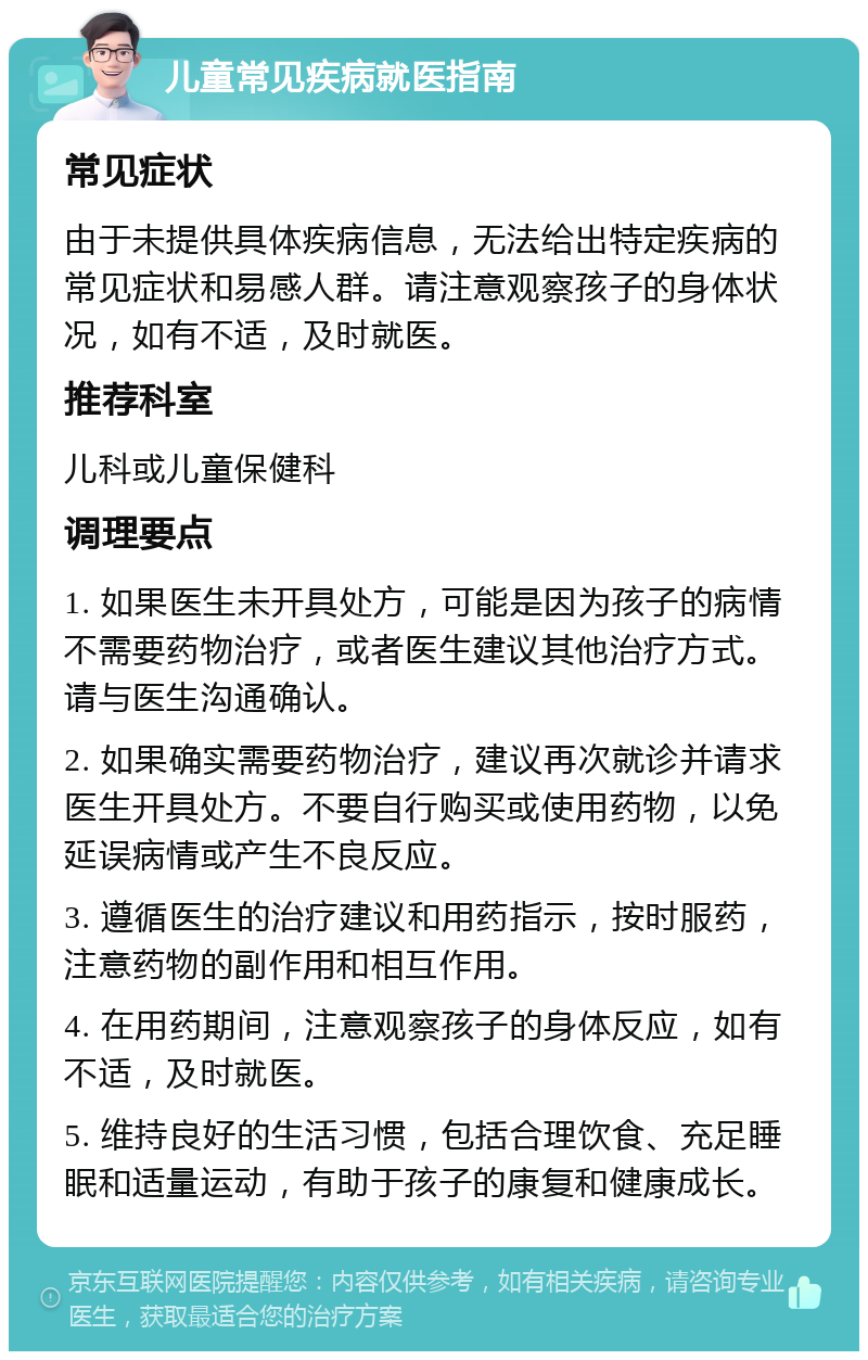 儿童常见疾病就医指南 常见症状 由于未提供具体疾病信息，无法给出特定疾病的常见症状和易感人群。请注意观察孩子的身体状况，如有不适，及时就医。 推荐科室 儿科或儿童保健科 调理要点 1. 如果医生未开具处方，可能是因为孩子的病情不需要药物治疗，或者医生建议其他治疗方式。请与医生沟通确认。 2. 如果确实需要药物治疗，建议再次就诊并请求医生开具处方。不要自行购买或使用药物，以免延误病情或产生不良反应。 3. 遵循医生的治疗建议和用药指示，按时服药，注意药物的副作用和相互作用。 4. 在用药期间，注意观察孩子的身体反应，如有不适，及时就医。 5. 维持良好的生活习惯，包括合理饮食、充足睡眠和适量运动，有助于孩子的康复和健康成长。