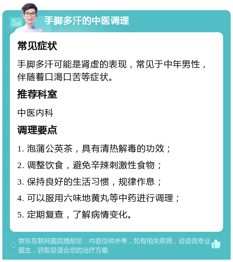 手脚多汗的中医调理 常见症状 手脚多汗可能是肾虚的表现，常见于中年男性，伴随着口渴口苦等症状。 推荐科室 中医内科 调理要点 1. 泡蒲公英茶，具有清热解毒的功效； 2. 调整饮食，避免辛辣刺激性食物； 3. 保持良好的生活习惯，规律作息； 4. 可以服用六味地黄丸等中药进行调理； 5. 定期复查，了解病情变化。