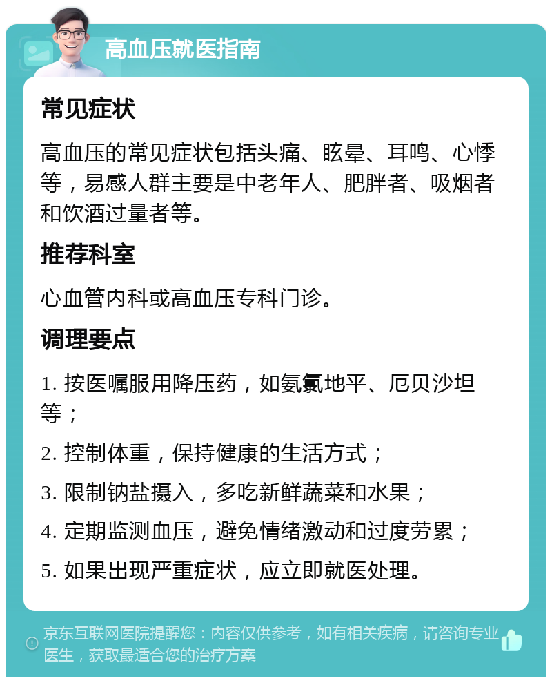 高血压就医指南 常见症状 高血压的常见症状包括头痛、眩晕、耳鸣、心悸等，易感人群主要是中老年人、肥胖者、吸烟者和饮酒过量者等。 推荐科室 心血管内科或高血压专科门诊。 调理要点 1. 按医嘱服用降压药，如氨氯地平、厄贝沙坦等； 2. 控制体重，保持健康的生活方式； 3. 限制钠盐摄入，多吃新鲜蔬菜和水果； 4. 定期监测血压，避免情绪激动和过度劳累； 5. 如果出现严重症状，应立即就医处理。