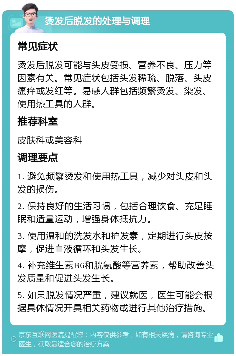 烫发后脱发的处理与调理 常见症状 烫发后脱发可能与头皮受损、营养不良、压力等因素有关。常见症状包括头发稀疏、脱落、头皮瘙痒或发红等。易感人群包括频繁烫发、染发、使用热工具的人群。 推荐科室 皮肤科或美容科 调理要点 1. 避免频繁烫发和使用热工具，减少对头皮和头发的损伤。 2. 保持良好的生活习惯，包括合理饮食、充足睡眠和适量运动，增强身体抵抗力。 3. 使用温和的洗发水和护发素，定期进行头皮按摩，促进血液循环和头发生长。 4. 补充维生素B6和胱氨酸等营养素，帮助改善头发质量和促进头发生长。 5. 如果脱发情况严重，建议就医，医生可能会根据具体情况开具相关药物或进行其他治疗措施。