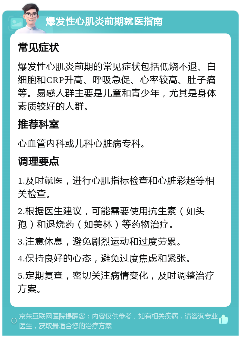 爆发性心肌炎前期就医指南 常见症状 爆发性心肌炎前期的常见症状包括低烧不退、白细胞和CRP升高、呼吸急促、心率较高、肚子痛等。易感人群主要是儿童和青少年，尤其是身体素质较好的人群。 推荐科室 心血管内科或儿科心脏病专科。 调理要点 1.及时就医，进行心肌指标检查和心脏彩超等相关检查。 2.根据医生建议，可能需要使用抗生素（如头孢）和退烧药（如美林）等药物治疗。 3.注意休息，避免剧烈运动和过度劳累。 4.保持良好的心态，避免过度焦虑和紧张。 5.定期复查，密切关注病情变化，及时调整治疗方案。