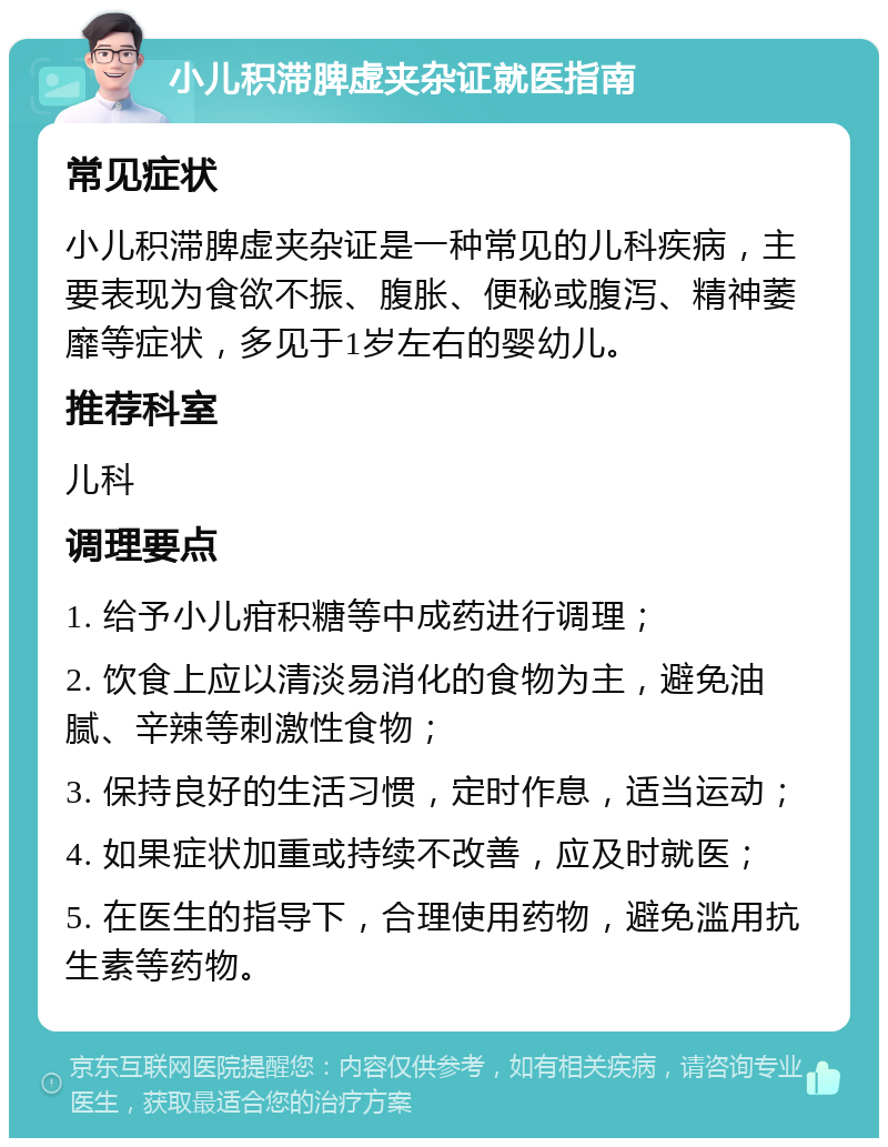 小儿积滞脾虚夹杂证就医指南 常见症状 小儿积滞脾虚夹杂证是一种常见的儿科疾病，主要表现为食欲不振、腹胀、便秘或腹泻、精神萎靡等症状，多见于1岁左右的婴幼儿。 推荐科室 儿科 调理要点 1. 给予小儿疳积糖等中成药进行调理； 2. 饮食上应以清淡易消化的食物为主，避免油腻、辛辣等刺激性食物； 3. 保持良好的生活习惯，定时作息，适当运动； 4. 如果症状加重或持续不改善，应及时就医； 5. 在医生的指导下，合理使用药物，避免滥用抗生素等药物。