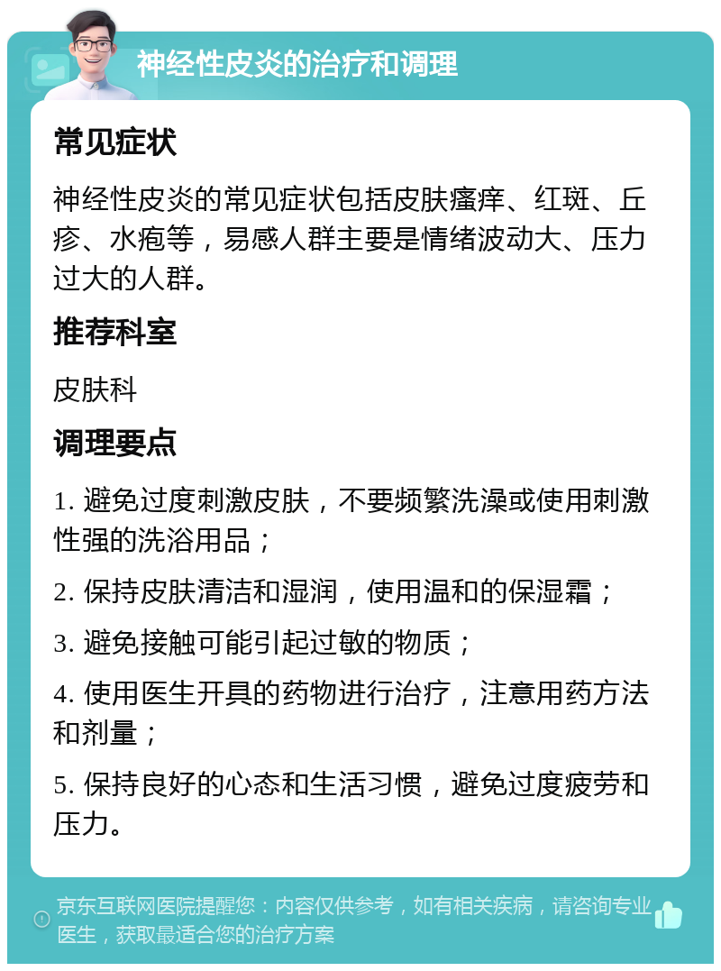 神经性皮炎的治疗和调理 常见症状 神经性皮炎的常见症状包括皮肤瘙痒、红斑、丘疹、水疱等，易感人群主要是情绪波动大、压力过大的人群。 推荐科室 皮肤科 调理要点 1. 避免过度刺激皮肤，不要频繁洗澡或使用刺激性强的洗浴用品； 2. 保持皮肤清洁和湿润，使用温和的保湿霜； 3. 避免接触可能引起过敏的物质； 4. 使用医生开具的药物进行治疗，注意用药方法和剂量； 5. 保持良好的心态和生活习惯，避免过度疲劳和压力。