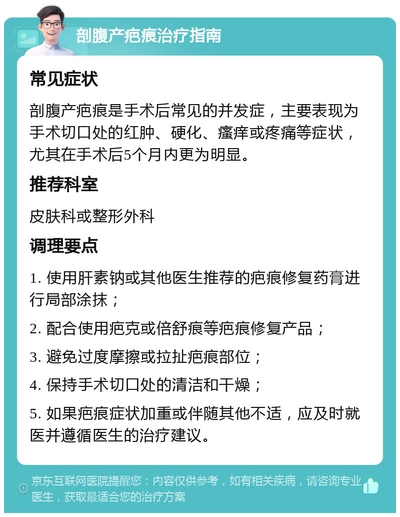 剖腹产疤痕治疗指南 常见症状 剖腹产疤痕是手术后常见的并发症，主要表现为手术切口处的红肿、硬化、瘙痒或疼痛等症状，尤其在手术后5个月内更为明显。 推荐科室 皮肤科或整形外科 调理要点 1. 使用肝素钠或其他医生推荐的疤痕修复药膏进行局部涂抹； 2. 配合使用疤克或倍舒痕等疤痕修复产品； 3. 避免过度摩擦或拉扯疤痕部位； 4. 保持手术切口处的清洁和干燥； 5. 如果疤痕症状加重或伴随其他不适，应及时就医并遵循医生的治疗建议。