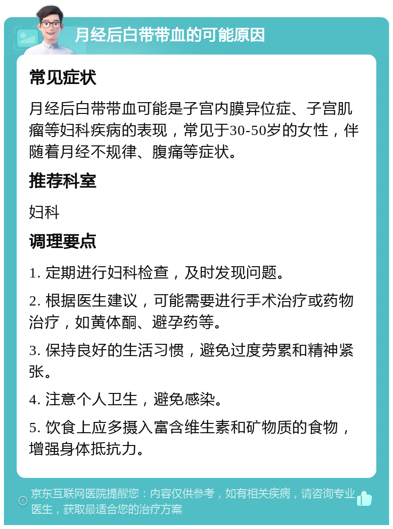 月经后白带带血的可能原因 常见症状 月经后白带带血可能是子宫内膜异位症、子宫肌瘤等妇科疾病的表现，常见于30-50岁的女性，伴随着月经不规律、腹痛等症状。 推荐科室 妇科 调理要点 1. 定期进行妇科检查，及时发现问题。 2. 根据医生建议，可能需要进行手术治疗或药物治疗，如黄体酮、避孕药等。 3. 保持良好的生活习惯，避免过度劳累和精神紧张。 4. 注意个人卫生，避免感染。 5. 饮食上应多摄入富含维生素和矿物质的食物，增强身体抵抗力。