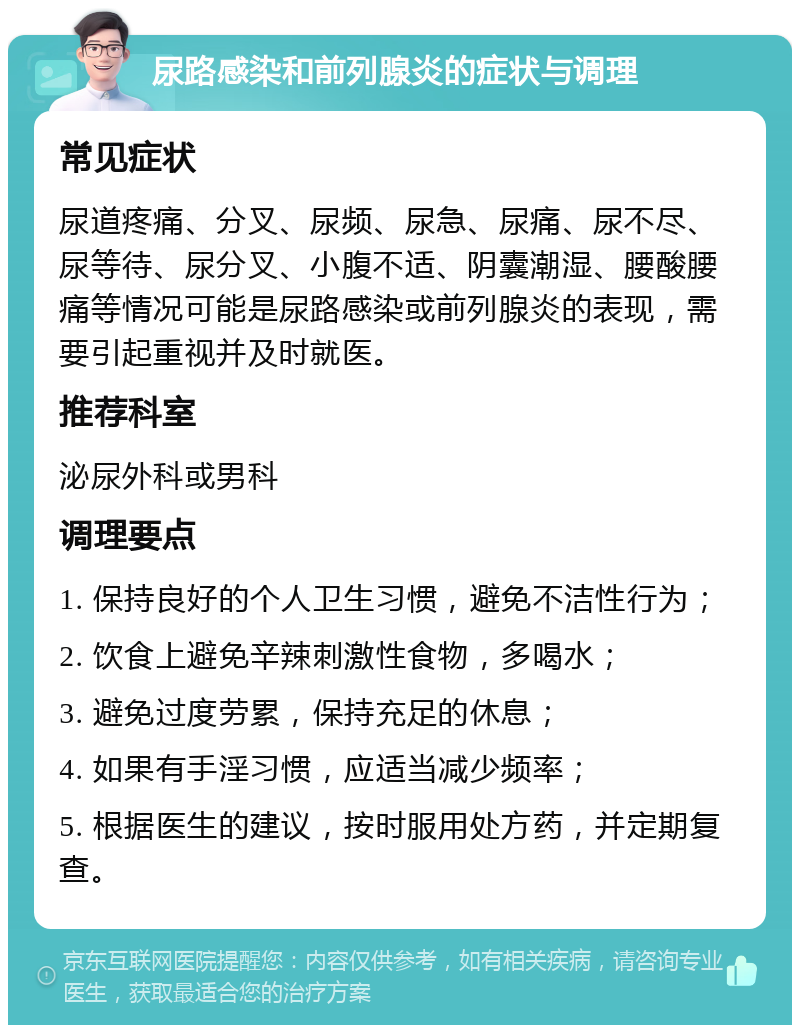 尿路感染和前列腺炎的症状与调理 常见症状 尿道疼痛、分叉、尿频、尿急、尿痛、尿不尽、尿等待、尿分叉、小腹不适、阴囊潮湿、腰酸腰痛等情况可能是尿路感染或前列腺炎的表现，需要引起重视并及时就医。 推荐科室 泌尿外科或男科 调理要点 1. 保持良好的个人卫生习惯，避免不洁性行为； 2. 饮食上避免辛辣刺激性食物，多喝水； 3. 避免过度劳累，保持充足的休息； 4. 如果有手淫习惯，应适当减少频率； 5. 根据医生的建议，按时服用处方药，并定期复查。