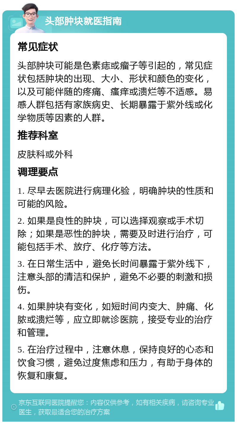 头部肿块就医指南 常见症状 头部肿块可能是色素痣或瘤子等引起的，常见症状包括肿块的出现、大小、形状和颜色的变化，以及可能伴随的疼痛、瘙痒或溃烂等不适感。易感人群包括有家族病史、长期暴露于紫外线或化学物质等因素的人群。 推荐科室 皮肤科或外科 调理要点 1. 尽早去医院进行病理化验，明确肿块的性质和可能的风险。 2. 如果是良性的肿块，可以选择观察或手术切除；如果是恶性的肿块，需要及时进行治疗，可能包括手术、放疗、化疗等方法。 3. 在日常生活中，避免长时间暴露于紫外线下，注意头部的清洁和保护，避免不必要的刺激和损伤。 4. 如果肿块有变化，如短时间内变大、肿痛、化脓或溃烂等，应立即就诊医院，接受专业的治疗和管理。 5. 在治疗过程中，注意休息，保持良好的心态和饮食习惯，避免过度焦虑和压力，有助于身体的恢复和康复。