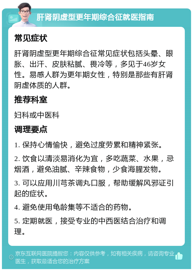 肝肾阴虚型更年期综合征就医指南 常见症状 肝肾阴虚型更年期综合征常见症状包括头晕、眼胀、出汗、皮肤粘腻、畏冷等，多见于46岁女性。易感人群为更年期女性，特别是那些有肝肾阴虚体质的人群。 推荐科室 妇科或中医科 调理要点 1. 保持心情愉快，避免过度劳累和精神紧张。 2. 饮食以清淡易消化为宜，多吃蔬菜、水果，忌烟酒，避免油腻、辛辣食物，少食海腥发物。 3. 可以应用川芎茶调丸口服，帮助缓解风邪证引起的症状。 4. 避免使用龟龄集等不适合的药物。 5. 定期就医，接受专业的中西医结合治疗和调理。