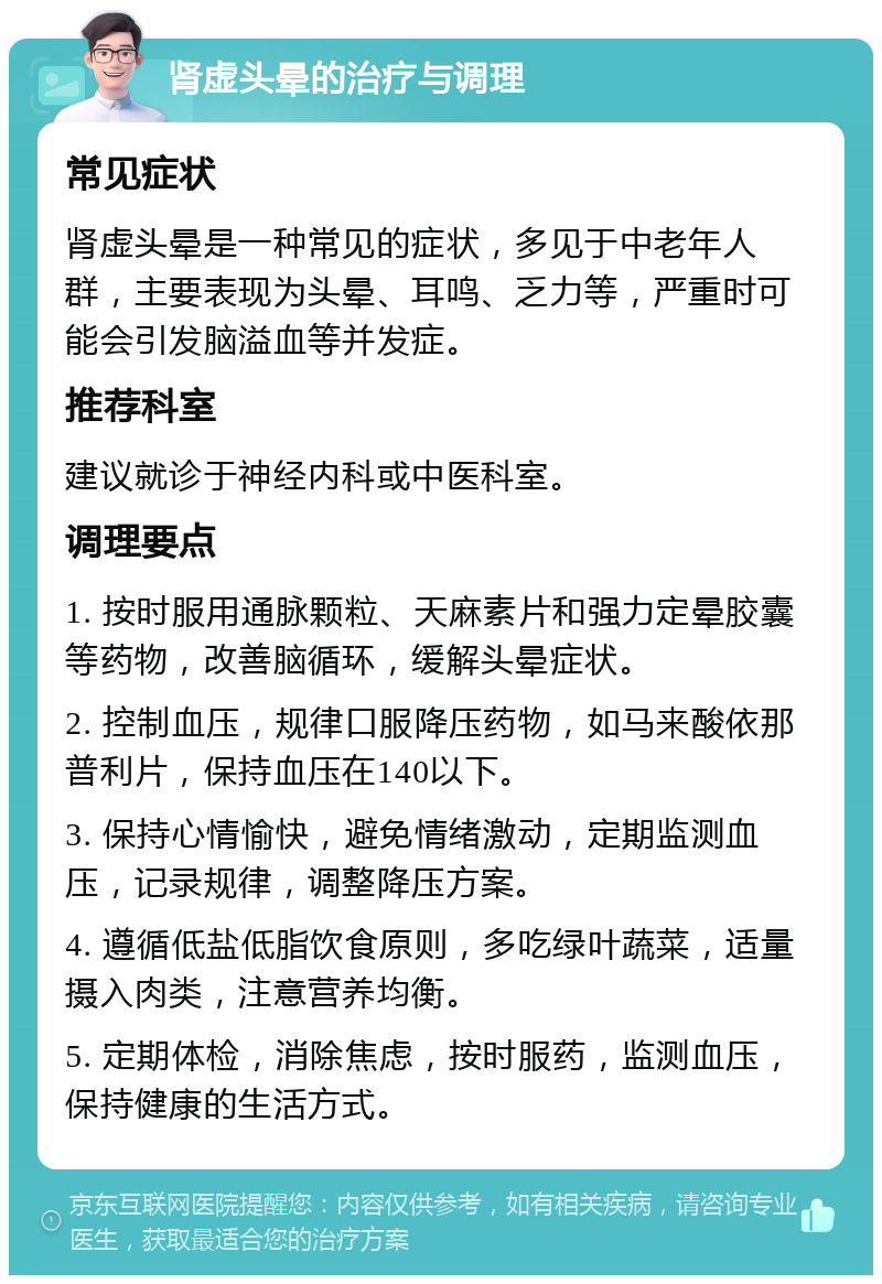 肾虚头晕的治疗与调理 常见症状 肾虚头晕是一种常见的症状，多见于中老年人群，主要表现为头晕、耳鸣、乏力等，严重时可能会引发脑溢血等并发症。 推荐科室 建议就诊于神经内科或中医科室。 调理要点 1. 按时服用通脉颗粒、天麻素片和强力定晕胶囊等药物，改善脑循环，缓解头晕症状。 2. 控制血压，规律口服降压药物，如马来酸依那普利片，保持血压在140以下。 3. 保持心情愉快，避免情绪激动，定期监测血压，记录规律，调整降压方案。 4. 遵循低盐低脂饮食原则，多吃绿叶蔬菜，适量摄入肉类，注意营养均衡。 5. 定期体检，消除焦虑，按时服药，监测血压，保持健康的生活方式。