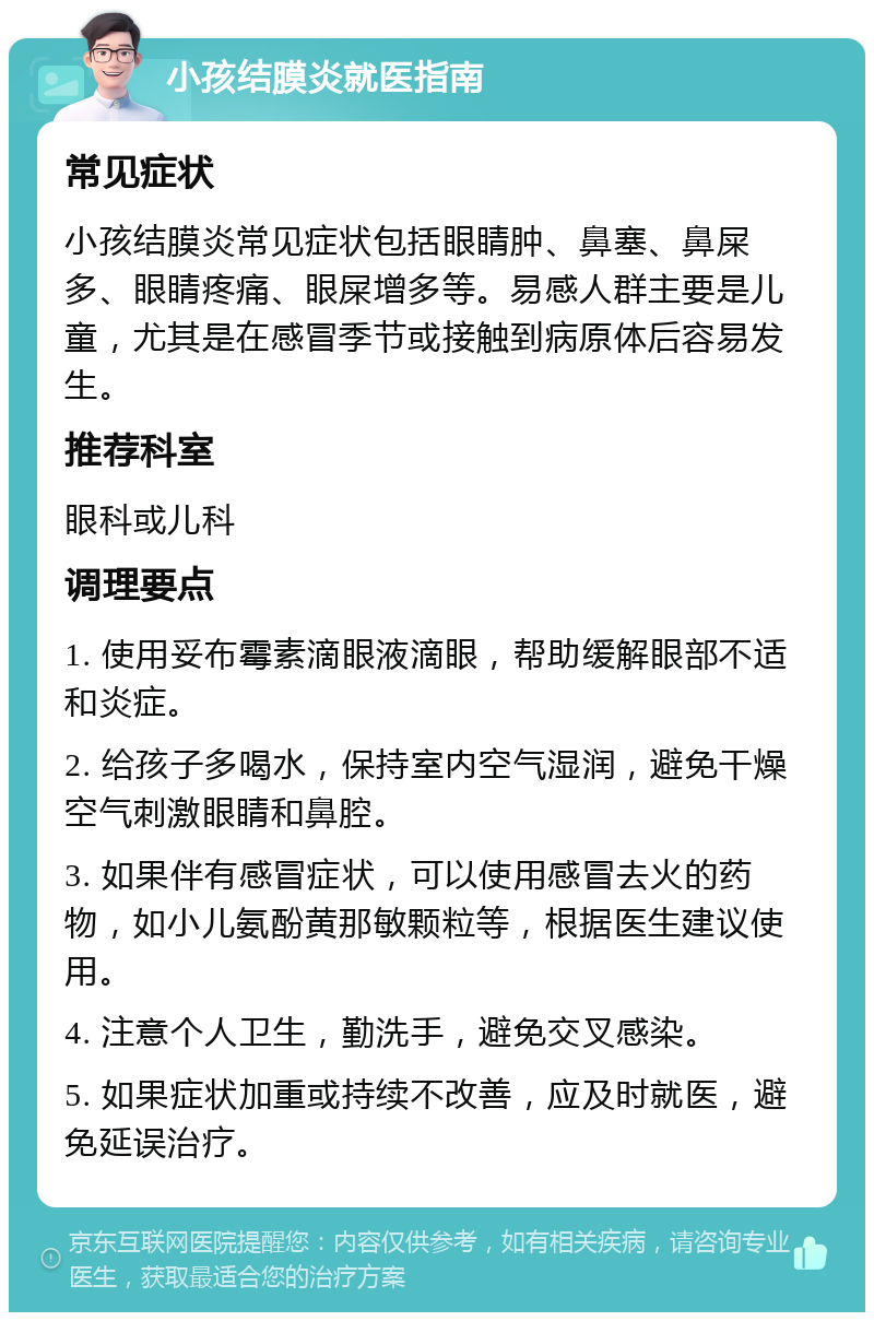 小孩结膜炎就医指南 常见症状 小孩结膜炎常见症状包括眼睛肿、鼻塞、鼻屎多、眼睛疼痛、眼屎增多等。易感人群主要是儿童，尤其是在感冒季节或接触到病原体后容易发生。 推荐科室 眼科或儿科 调理要点 1. 使用妥布霉素滴眼液滴眼，帮助缓解眼部不适和炎症。 2. 给孩子多喝水，保持室内空气湿润，避免干燥空气刺激眼睛和鼻腔。 3. 如果伴有感冒症状，可以使用感冒去火的药物，如小儿氨酚黄那敏颗粒等，根据医生建议使用。 4. 注意个人卫生，勤洗手，避免交叉感染。 5. 如果症状加重或持续不改善，应及时就医，避免延误治疗。