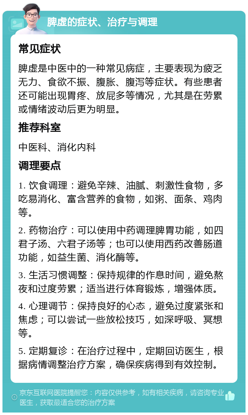 脾虚的症状、治疗与调理 常见症状 脾虚是中医中的一种常见病症，主要表现为疲乏无力、食欲不振、腹胀、腹泻等症状。有些患者还可能出现胃疼、放屁多等情况，尤其是在劳累或情绪波动后更为明显。 推荐科室 中医科、消化内科 调理要点 1. 饮食调理：避免辛辣、油腻、刺激性食物，多吃易消化、富含营养的食物，如粥、面条、鸡肉等。 2. 药物治疗：可以使用中药调理脾胃功能，如四君子汤、六君子汤等；也可以使用西药改善肠道功能，如益生菌、消化酶等。 3. 生活习惯调整：保持规律的作息时间，避免熬夜和过度劳累；适当进行体育锻炼，增强体质。 4. 心理调节：保持良好的心态，避免过度紧张和焦虑；可以尝试一些放松技巧，如深呼吸、冥想等。 5. 定期复诊：在治疗过程中，定期回访医生，根据病情调整治疗方案，确保疾病得到有效控制。