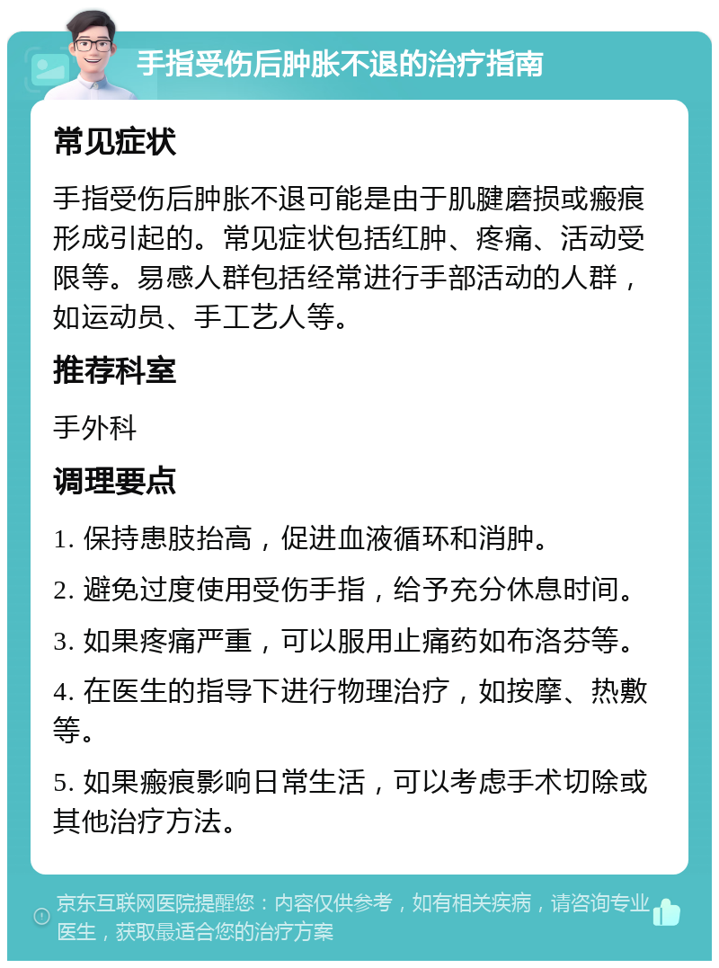 手指受伤后肿胀不退的治疗指南 常见症状 手指受伤后肿胀不退可能是由于肌腱磨损或瘢痕形成引起的。常见症状包括红肿、疼痛、活动受限等。易感人群包括经常进行手部活动的人群，如运动员、手工艺人等。 推荐科室 手外科 调理要点 1. 保持患肢抬高，促进血液循环和消肿。 2. 避免过度使用受伤手指，给予充分休息时间。 3. 如果疼痛严重，可以服用止痛药如布洛芬等。 4. 在医生的指导下进行物理治疗，如按摩、热敷等。 5. 如果瘢痕影响日常生活，可以考虑手术切除或其他治疗方法。