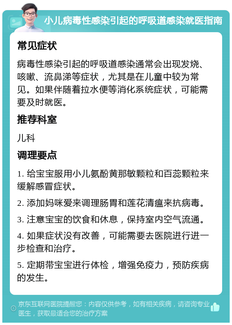 小儿病毒性感染引起的呼吸道感染就医指南 常见症状 病毒性感染引起的呼吸道感染通常会出现发烧、咳嗽、流鼻涕等症状，尤其是在儿童中较为常见。如果伴随着拉水便等消化系统症状，可能需要及时就医。 推荐科室 儿科 调理要点 1. 给宝宝服用小儿氨酚黄那敏颗粒和百蕊颗粒来缓解感冒症状。 2. 添加妈咪爱来调理肠胃和莲花清瘟来抗病毒。 3. 注意宝宝的饮食和休息，保持室内空气流通。 4. 如果症状没有改善，可能需要去医院进行进一步检查和治疗。 5. 定期带宝宝进行体检，增强免疫力，预防疾病的发生。