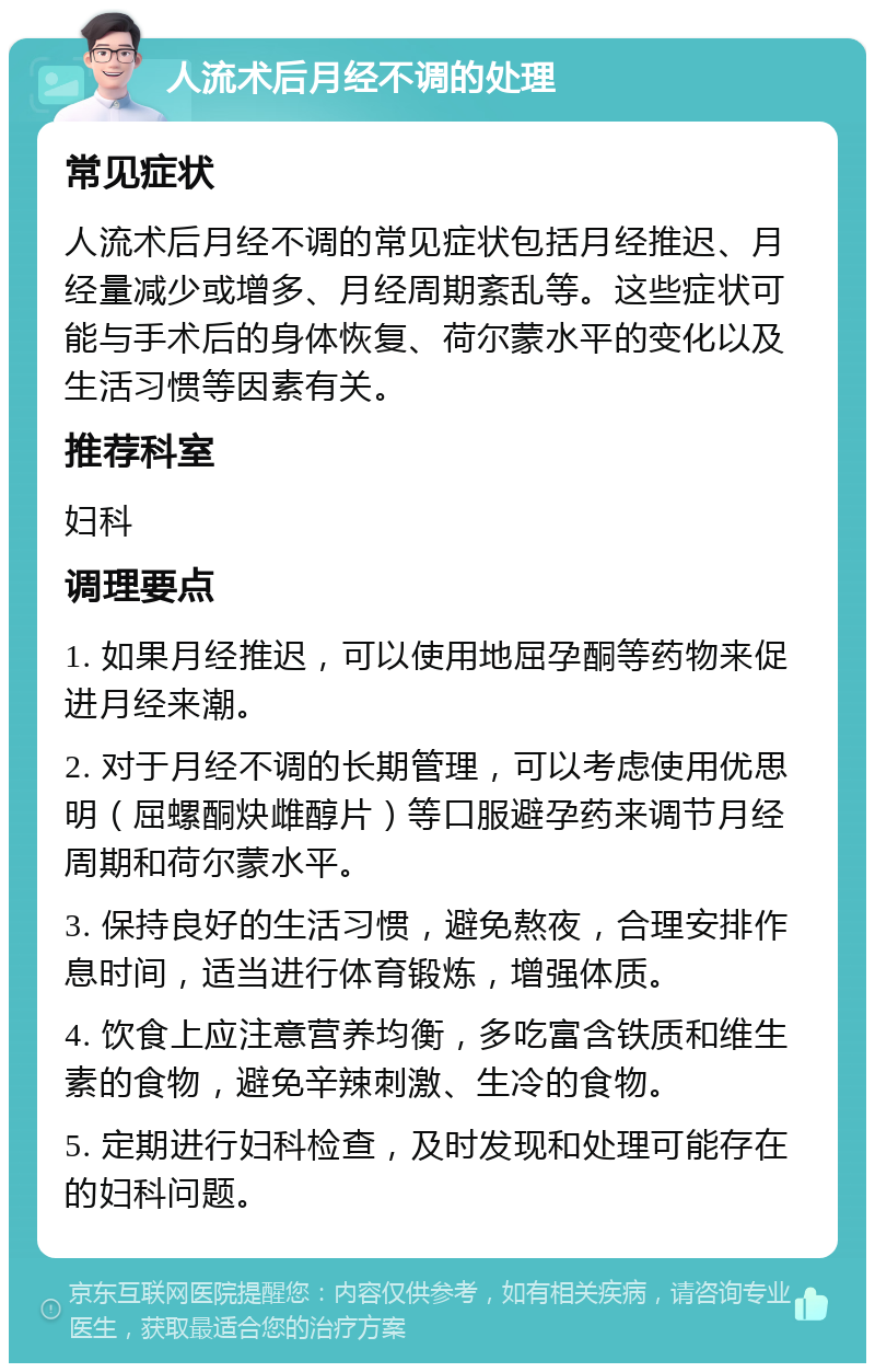 人流术后月经不调的处理 常见症状 人流术后月经不调的常见症状包括月经推迟、月经量减少或增多、月经周期紊乱等。这些症状可能与手术后的身体恢复、荷尔蒙水平的变化以及生活习惯等因素有关。 推荐科室 妇科 调理要点 1. 如果月经推迟，可以使用地屈孕酮等药物来促进月经来潮。 2. 对于月经不调的长期管理，可以考虑使用优思明（屈螺酮炔雌醇片）等口服避孕药来调节月经周期和荷尔蒙水平。 3. 保持良好的生活习惯，避免熬夜，合理安排作息时间，适当进行体育锻炼，增强体质。 4. 饮食上应注意营养均衡，多吃富含铁质和维生素的食物，避免辛辣刺激、生冷的食物。 5. 定期进行妇科检查，及时发现和处理可能存在的妇科问题。