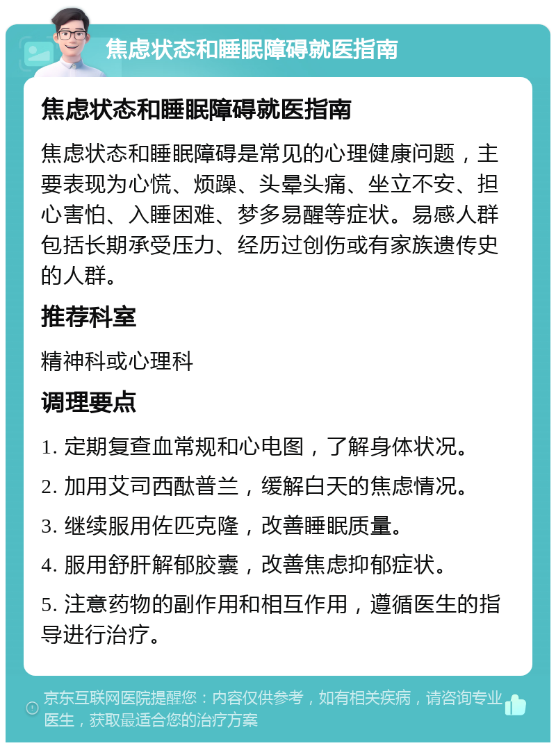 焦虑状态和睡眠障碍就医指南 焦虑状态和睡眠障碍就医指南 焦虑状态和睡眠障碍是常见的心理健康问题，主要表现为心慌、烦躁、头晕头痛、坐立不安、担心害怕、入睡困难、梦多易醒等症状。易感人群包括长期承受压力、经历过创伤或有家族遗传史的人群。 推荐科室 精神科或心理科 调理要点 1. 定期复查血常规和心电图，了解身体状况。 2. 加用艾司西酞普兰，缓解白天的焦虑情况。 3. 继续服用佐匹克隆，改善睡眠质量。 4. 服用舒肝解郁胶囊，改善焦虑抑郁症状。 5. 注意药物的副作用和相互作用，遵循医生的指导进行治疗。