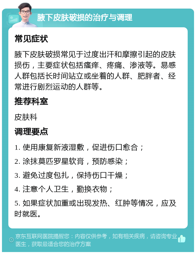 腋下皮肤破损的治疗与调理 常见症状 腋下皮肤破损常见于过度出汗和摩擦引起的皮肤损伤，主要症状包括瘙痒、疼痛、渗液等。易感人群包括长时间站立或坐着的人群、肥胖者、经常进行剧烈运动的人群等。 推荐科室 皮肤科 调理要点 1. 使用康复新液湿敷，促进伤口愈合； 2. 涂抹莫匹罗星软膏，预防感染； 3. 避免过度包扎，保持伤口干燥； 4. 注意个人卫生，勤换衣物； 5. 如果症状加重或出现发热、红肿等情况，应及时就医。