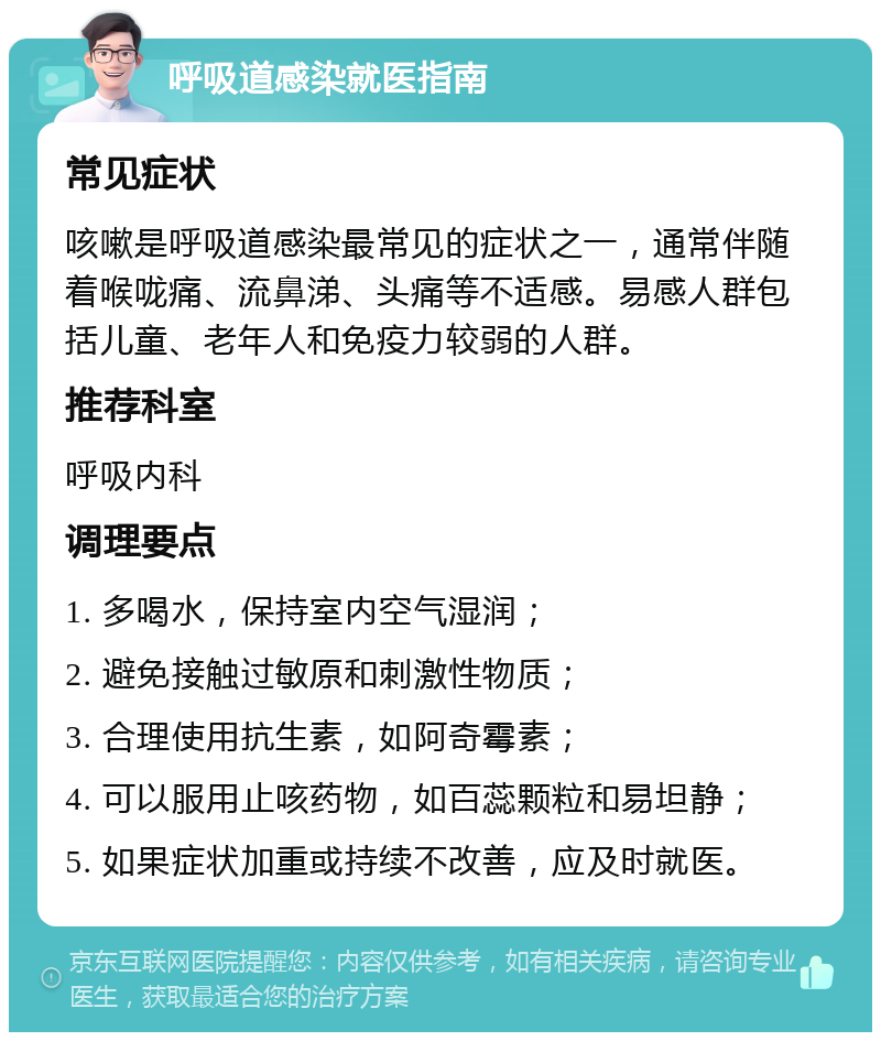 呼吸道感染就医指南 常见症状 咳嗽是呼吸道感染最常见的症状之一，通常伴随着喉咙痛、流鼻涕、头痛等不适感。易感人群包括儿童、老年人和免疫力较弱的人群。 推荐科室 呼吸内科 调理要点 1. 多喝水，保持室内空气湿润； 2. 避免接触过敏原和刺激性物质； 3. 合理使用抗生素，如阿奇霉素； 4. 可以服用止咳药物，如百蕊颗粒和易坦静； 5. 如果症状加重或持续不改善，应及时就医。