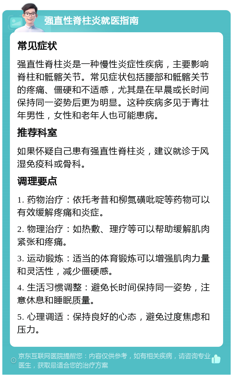 强直性脊柱炎就医指南 常见症状 强直性脊柱炎是一种慢性炎症性疾病，主要影响脊柱和骶髂关节。常见症状包括腰部和骶髂关节的疼痛、僵硬和不适感，尤其是在早晨或长时间保持同一姿势后更为明显。这种疾病多见于青壮年男性，女性和老年人也可能患病。 推荐科室 如果怀疑自己患有强直性脊柱炎，建议就诊于风湿免疫科或骨科。 调理要点 1. 药物治疗：依托考昔和柳氮磺吡啶等药物可以有效缓解疼痛和炎症。 2. 物理治疗：如热敷、理疗等可以帮助缓解肌肉紧张和疼痛。 3. 运动锻炼：适当的体育锻炼可以增强肌肉力量和灵活性，减少僵硬感。 4. 生活习惯调整：避免长时间保持同一姿势，注意休息和睡眠质量。 5. 心理调适：保持良好的心态，避免过度焦虑和压力。