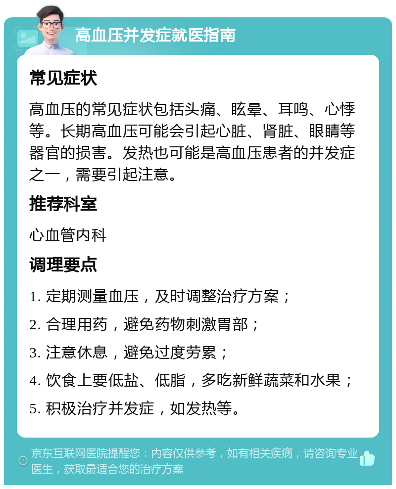 高血压并发症就医指南 常见症状 高血压的常见症状包括头痛、眩晕、耳鸣、心悸等。长期高血压可能会引起心脏、肾脏、眼睛等器官的损害。发热也可能是高血压患者的并发症之一，需要引起注意。 推荐科室 心血管内科 调理要点 1. 定期测量血压，及时调整治疗方案； 2. 合理用药，避免药物刺激胃部； 3. 注意休息，避免过度劳累； 4. 饮食上要低盐、低脂，多吃新鲜蔬菜和水果； 5. 积极治疗并发症，如发热等。