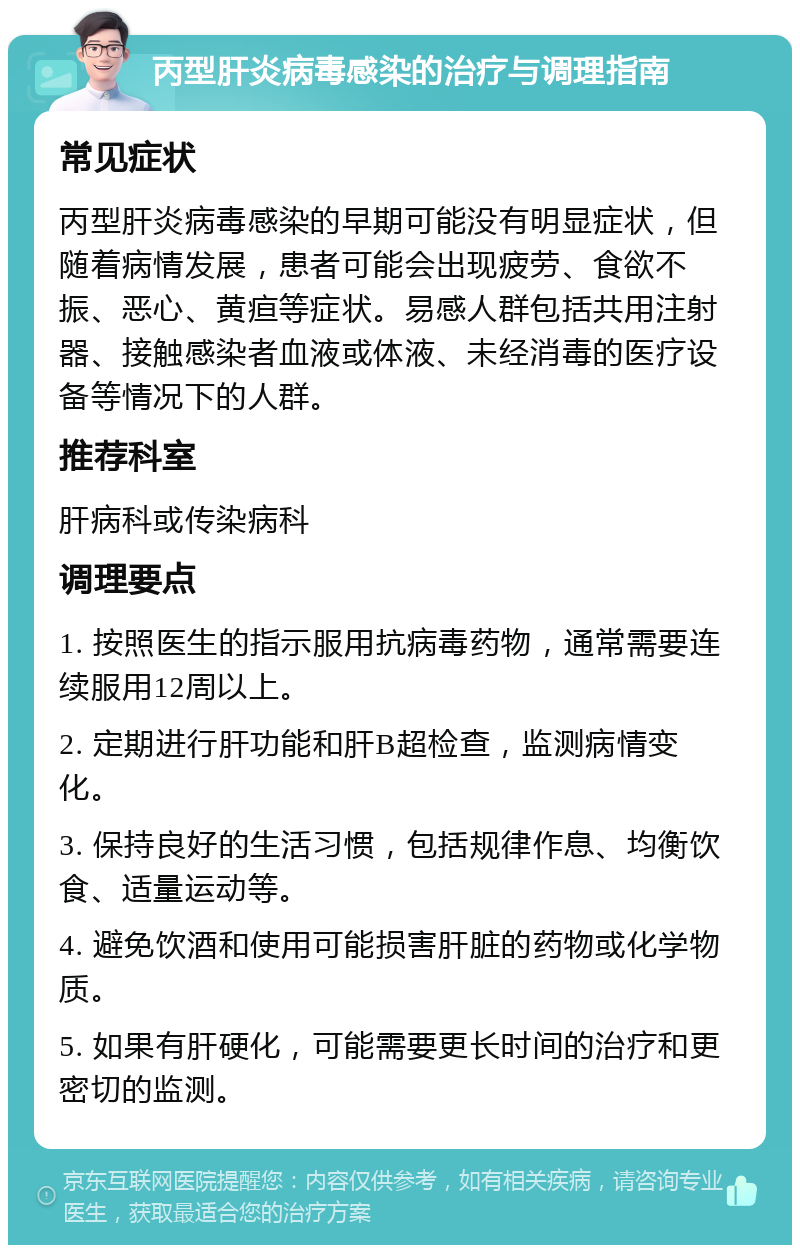 丙型肝炎病毒感染的治疗与调理指南 常见症状 丙型肝炎病毒感染的早期可能没有明显症状，但随着病情发展，患者可能会出现疲劳、食欲不振、恶心、黄疸等症状。易感人群包括共用注射器、接触感染者血液或体液、未经消毒的医疗设备等情况下的人群。 推荐科室 肝病科或传染病科 调理要点 1. 按照医生的指示服用抗病毒药物，通常需要连续服用12周以上。 2. 定期进行肝功能和肝B超检查，监测病情变化。 3. 保持良好的生活习惯，包括规律作息、均衡饮食、适量运动等。 4. 避免饮酒和使用可能损害肝脏的药物或化学物质。 5. 如果有肝硬化，可能需要更长时间的治疗和更密切的监测。