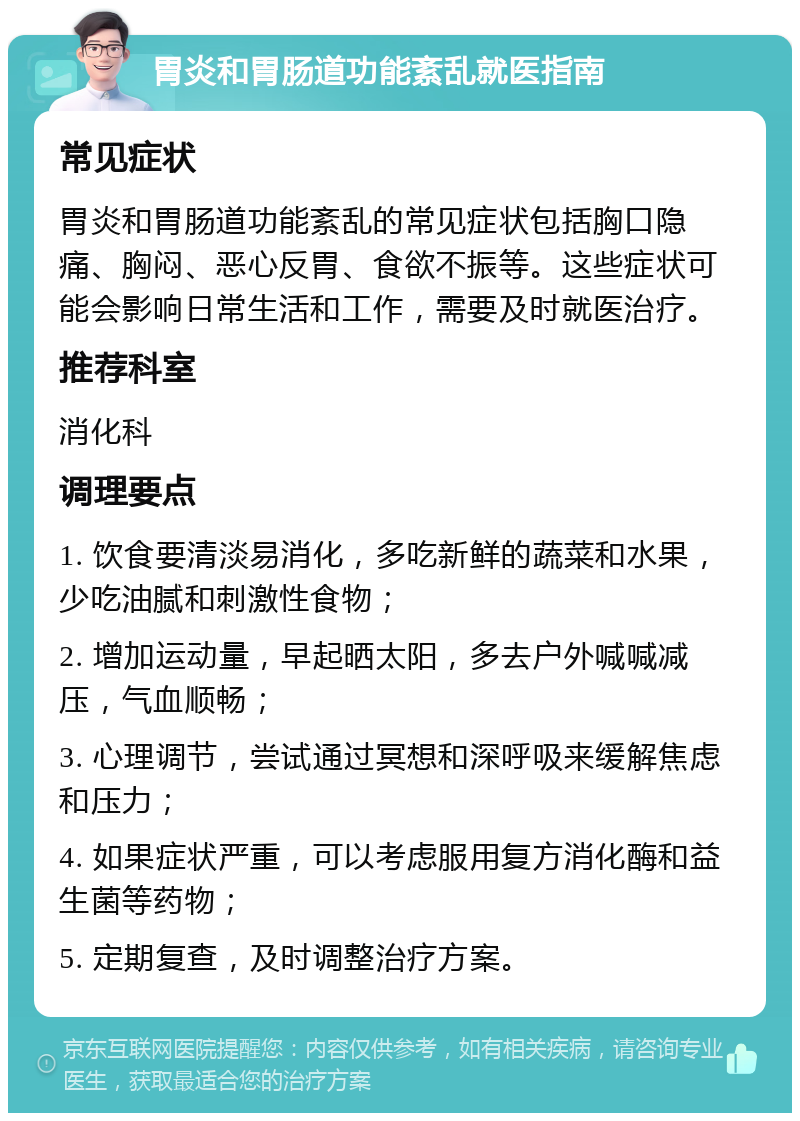 胃炎和胃肠道功能紊乱就医指南 常见症状 胃炎和胃肠道功能紊乱的常见症状包括胸口隐痛、胸闷、恶心反胃、食欲不振等。这些症状可能会影响日常生活和工作，需要及时就医治疗。 推荐科室 消化科 调理要点 1. 饮食要清淡易消化，多吃新鲜的蔬菜和水果，少吃油腻和刺激性食物； 2. 增加运动量，早起晒太阳，多去户外喊喊减压，气血顺畅； 3. 心理调节，尝试通过冥想和深呼吸来缓解焦虑和压力； 4. 如果症状严重，可以考虑服用复方消化酶和益生菌等药物； 5. 定期复查，及时调整治疗方案。