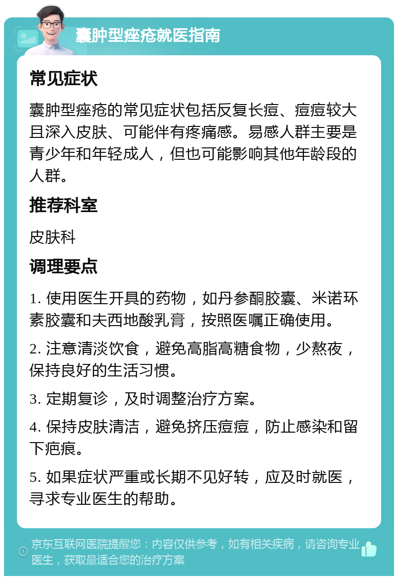 囊肿型痤疮就医指南 常见症状 囊肿型痤疮的常见症状包括反复长痘、痘痘较大且深入皮肤、可能伴有疼痛感。易感人群主要是青少年和年轻成人，但也可能影响其他年龄段的人群。 推荐科室 皮肤科 调理要点 1. 使用医生开具的药物，如丹参酮胶囊、米诺环素胶囊和夫西地酸乳膏，按照医嘱正确使用。 2. 注意清淡饮食，避免高脂高糖食物，少熬夜，保持良好的生活习惯。 3. 定期复诊，及时调整治疗方案。 4. 保持皮肤清洁，避免挤压痘痘，防止感染和留下疤痕。 5. 如果症状严重或长期不见好转，应及时就医，寻求专业医生的帮助。