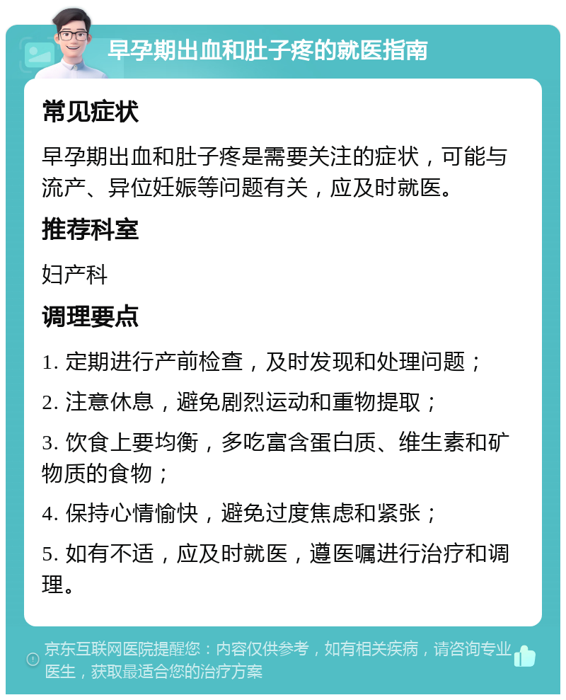 早孕期出血和肚子疼的就医指南 常见症状 早孕期出血和肚子疼是需要关注的症状，可能与流产、异位妊娠等问题有关，应及时就医。 推荐科室 妇产科 调理要点 1. 定期进行产前检查，及时发现和处理问题； 2. 注意休息，避免剧烈运动和重物提取； 3. 饮食上要均衡，多吃富含蛋白质、维生素和矿物质的食物； 4. 保持心情愉快，避免过度焦虑和紧张； 5. 如有不适，应及时就医，遵医嘱进行治疗和调理。