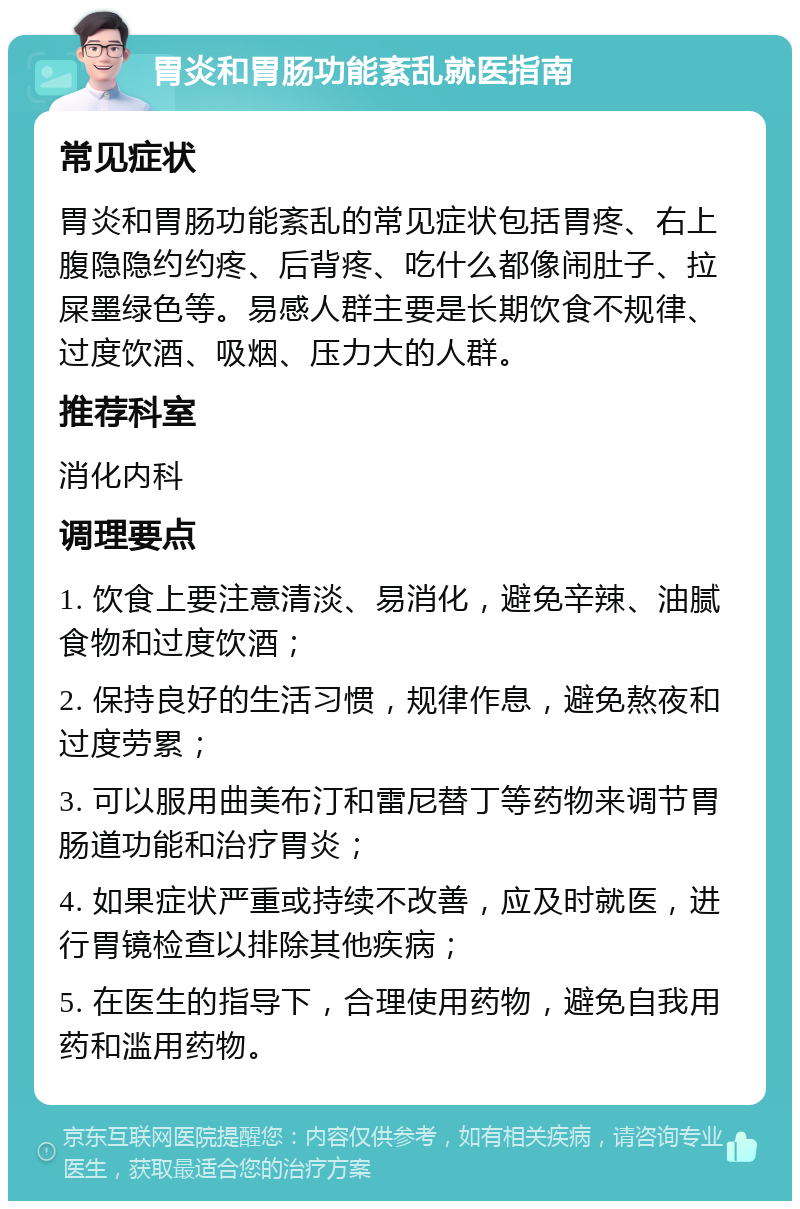 胃炎和胃肠功能紊乱就医指南 常见症状 胃炎和胃肠功能紊乱的常见症状包括胃疼、右上腹隐隐约约疼、后背疼、吃什么都像闹肚子、拉屎墨绿色等。易感人群主要是长期饮食不规律、过度饮酒、吸烟、压力大的人群。 推荐科室 消化内科 调理要点 1. 饮食上要注意清淡、易消化，避免辛辣、油腻食物和过度饮酒； 2. 保持良好的生活习惯，规律作息，避免熬夜和过度劳累； 3. 可以服用曲美布汀和雷尼替丁等药物来调节胃肠道功能和治疗胃炎； 4. 如果症状严重或持续不改善，应及时就医，进行胃镜检查以排除其他疾病； 5. 在医生的指导下，合理使用药物，避免自我用药和滥用药物。