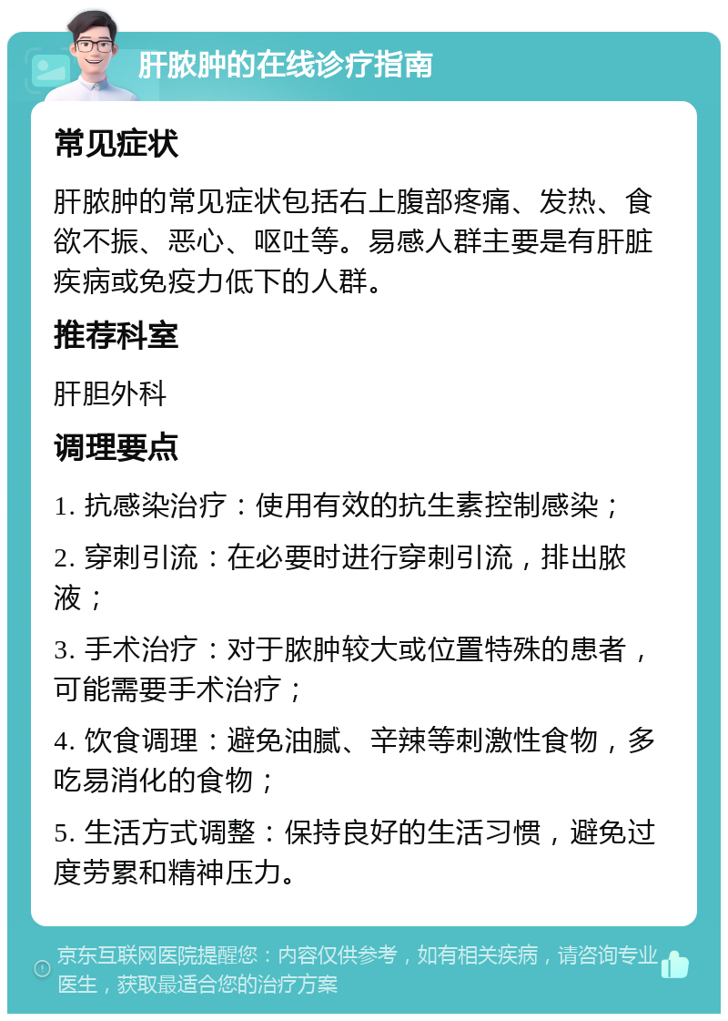 肝脓肿的在线诊疗指南 常见症状 肝脓肿的常见症状包括右上腹部疼痛、发热、食欲不振、恶心、呕吐等。易感人群主要是有肝脏疾病或免疫力低下的人群。 推荐科室 肝胆外科 调理要点 1. 抗感染治疗：使用有效的抗生素控制感染； 2. 穿刺引流：在必要时进行穿刺引流，排出脓液； 3. 手术治疗：对于脓肿较大或位置特殊的患者，可能需要手术治疗； 4. 饮食调理：避免油腻、辛辣等刺激性食物，多吃易消化的食物； 5. 生活方式调整：保持良好的生活习惯，避免过度劳累和精神压力。