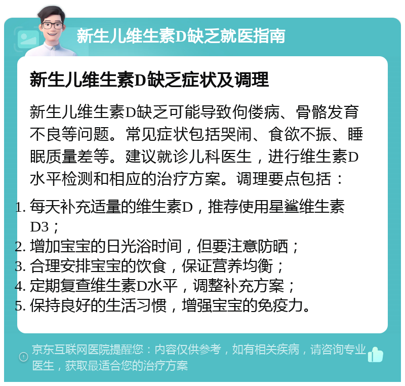 新生儿维生素D缺乏就医指南 新生儿维生素D缺乏症状及调理 新生儿维生素D缺乏可能导致佝偻病、骨骼发育不良等问题。常见症状包括哭闹、食欲不振、睡眠质量差等。建议就诊儿科医生，进行维生素D水平检测和相应的治疗方案。调理要点包括： 每天补充适量的维生素D，推荐使用星鲨维生素D3； 增加宝宝的日光浴时间，但要注意防晒； 合理安排宝宝的饮食，保证营养均衡； 定期复查维生素D水平，调整补充方案； 保持良好的生活习惯，增强宝宝的免疫力。