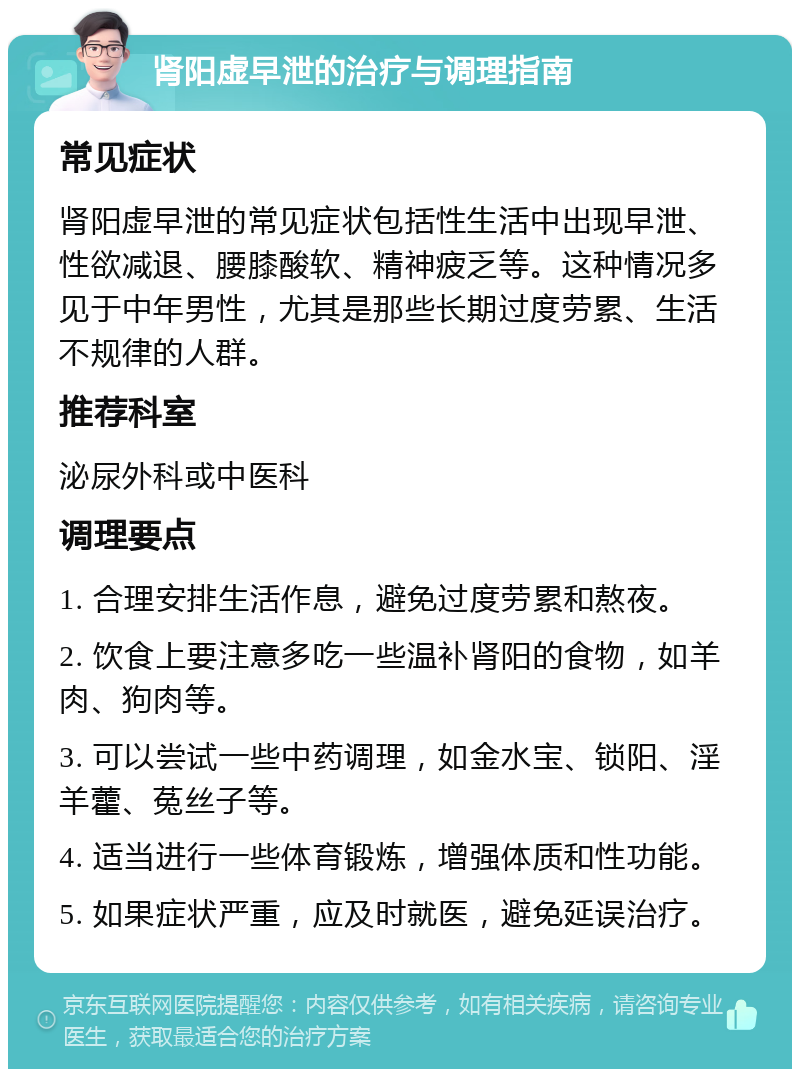 肾阳虚早泄的治疗与调理指南 常见症状 肾阳虚早泄的常见症状包括性生活中出现早泄、性欲减退、腰膝酸软、精神疲乏等。这种情况多见于中年男性，尤其是那些长期过度劳累、生活不规律的人群。 推荐科室 泌尿外科或中医科 调理要点 1. 合理安排生活作息，避免过度劳累和熬夜。 2. 饮食上要注意多吃一些温补肾阳的食物，如羊肉、狗肉等。 3. 可以尝试一些中药调理，如金水宝、锁阳、淫羊藿、菟丝子等。 4. 适当进行一些体育锻炼，增强体质和性功能。 5. 如果症状严重，应及时就医，避免延误治疗。