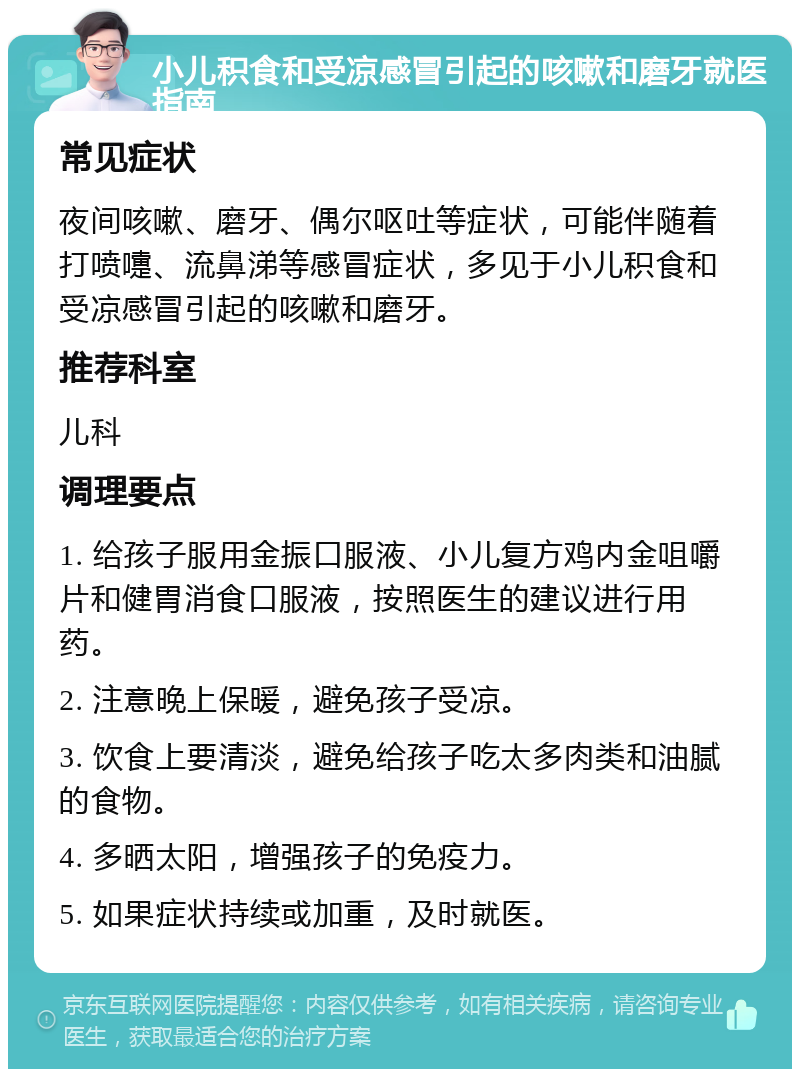 小儿积食和受凉感冒引起的咳嗽和磨牙就医指南 常见症状 夜间咳嗽、磨牙、偶尔呕吐等症状，可能伴随着打喷嚏、流鼻涕等感冒症状，多见于小儿积食和受凉感冒引起的咳嗽和磨牙。 推荐科室 儿科 调理要点 1. 给孩子服用金振口服液、小儿复方鸡内金咀嚼片和健胃消食口服液，按照医生的建议进行用药。 2. 注意晚上保暖，避免孩子受凉。 3. 饮食上要清淡，避免给孩子吃太多肉类和油腻的食物。 4. 多晒太阳，增强孩子的免疫力。 5. 如果症状持续或加重，及时就医。