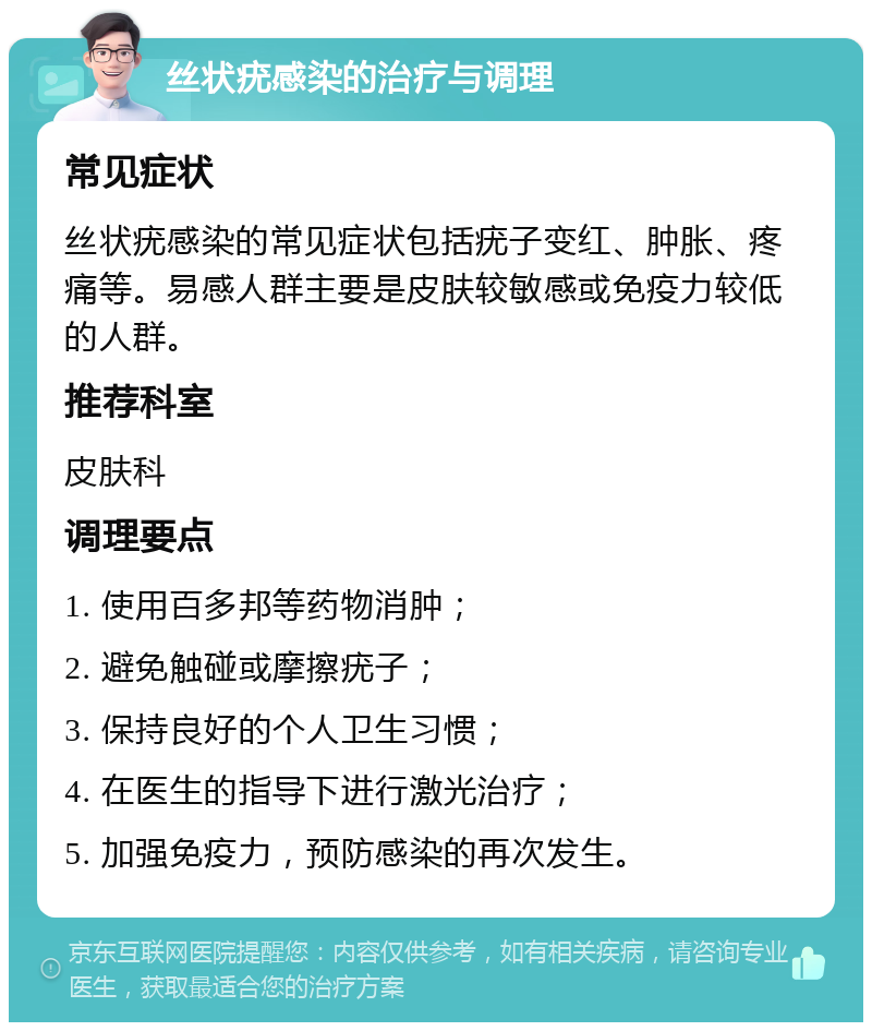 丝状疣感染的治疗与调理 常见症状 丝状疣感染的常见症状包括疣子变红、肿胀、疼痛等。易感人群主要是皮肤较敏感或免疫力较低的人群。 推荐科室 皮肤科 调理要点 1. 使用百多邦等药物消肿； 2. 避免触碰或摩擦疣子； 3. 保持良好的个人卫生习惯； 4. 在医生的指导下进行激光治疗； 5. 加强免疫力，预防感染的再次发生。