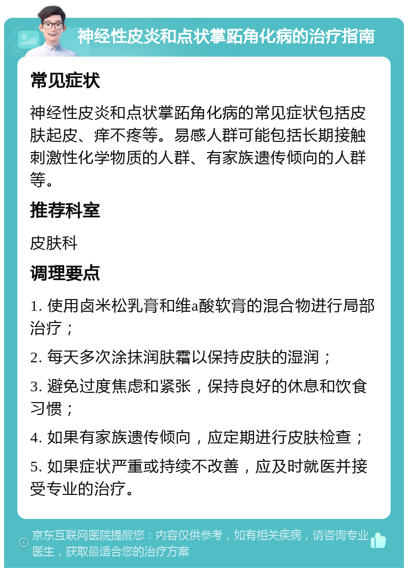 神经性皮炎和点状掌跖角化病的治疗指南 常见症状 神经性皮炎和点状掌跖角化病的常见症状包括皮肤起皮、痒不疼等。易感人群可能包括长期接触刺激性化学物质的人群、有家族遗传倾向的人群等。 推荐科室 皮肤科 调理要点 1. 使用卤米松乳膏和维a酸软膏的混合物进行局部治疗； 2. 每天多次涂抹润肤霜以保持皮肤的湿润； 3. 避免过度焦虑和紧张，保持良好的休息和饮食习惯； 4. 如果有家族遗传倾向，应定期进行皮肤检查； 5. 如果症状严重或持续不改善，应及时就医并接受专业的治疗。