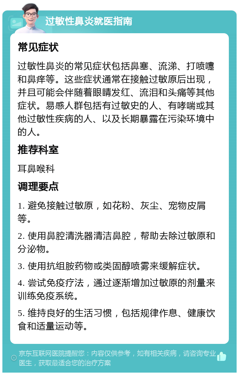 过敏性鼻炎就医指南 常见症状 过敏性鼻炎的常见症状包括鼻塞、流涕、打喷嚏和鼻痒等。这些症状通常在接触过敏原后出现，并且可能会伴随着眼睛发红、流泪和头痛等其他症状。易感人群包括有过敏史的人、有哮喘或其他过敏性疾病的人、以及长期暴露在污染环境中的人。 推荐科室 耳鼻喉科 调理要点 1. 避免接触过敏原，如花粉、灰尘、宠物皮屑等。 2. 使用鼻腔清洗器清洁鼻腔，帮助去除过敏原和分泌物。 3. 使用抗组胺药物或类固醇喷雾来缓解症状。 4. 尝试免疫疗法，通过逐渐增加过敏原的剂量来训练免疫系统。 5. 维持良好的生活习惯，包括规律作息、健康饮食和适量运动等。