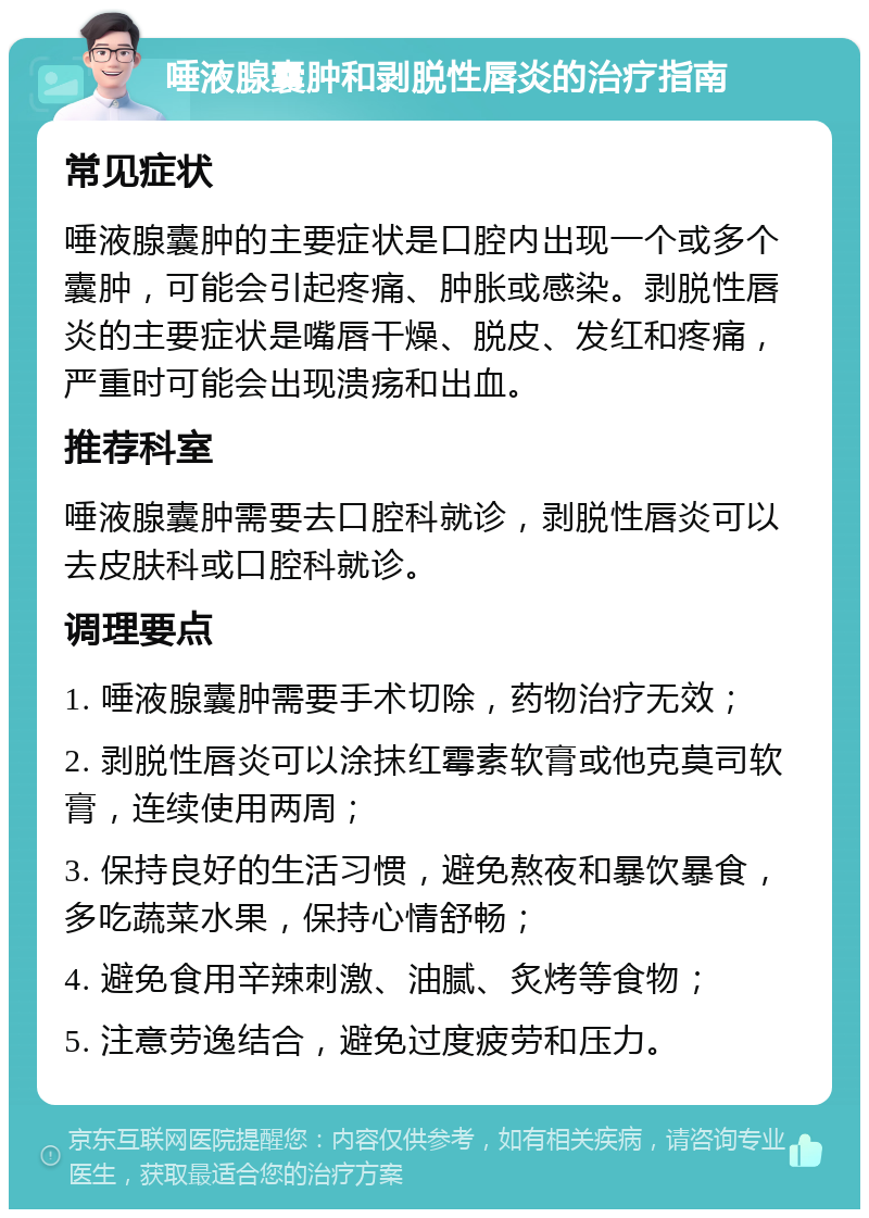 唾液腺囊肿和剥脱性唇炎的治疗指南 常见症状 唾液腺囊肿的主要症状是口腔内出现一个或多个囊肿，可能会引起疼痛、肿胀或感染。剥脱性唇炎的主要症状是嘴唇干燥、脱皮、发红和疼痛，严重时可能会出现溃疡和出血。 推荐科室 唾液腺囊肿需要去口腔科就诊，剥脱性唇炎可以去皮肤科或口腔科就诊。 调理要点 1. 唾液腺囊肿需要手术切除，药物治疗无效； 2. 剥脱性唇炎可以涂抹红霉素软膏或他克莫司软膏，连续使用两周； 3. 保持良好的生活习惯，避免熬夜和暴饮暴食，多吃蔬菜水果，保持心情舒畅； 4. 避免食用辛辣刺激、油腻、炙烤等食物； 5. 注意劳逸结合，避免过度疲劳和压力。