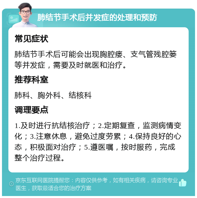 肺结节手术后并发症的处理和预防 常见症状 肺结节手术后可能会出现胸腔瘘、支气管残腔篓等并发症，需要及时就医和治疗。 推荐科室 肺科、胸外科、结核科 调理要点 1.及时进行抗结核治疗；2.定期复查，监测病情变化；3.注意休息，避免过度劳累；4.保持良好的心态，积极面对治疗；5.遵医嘱，按时服药，完成整个治疗过程。