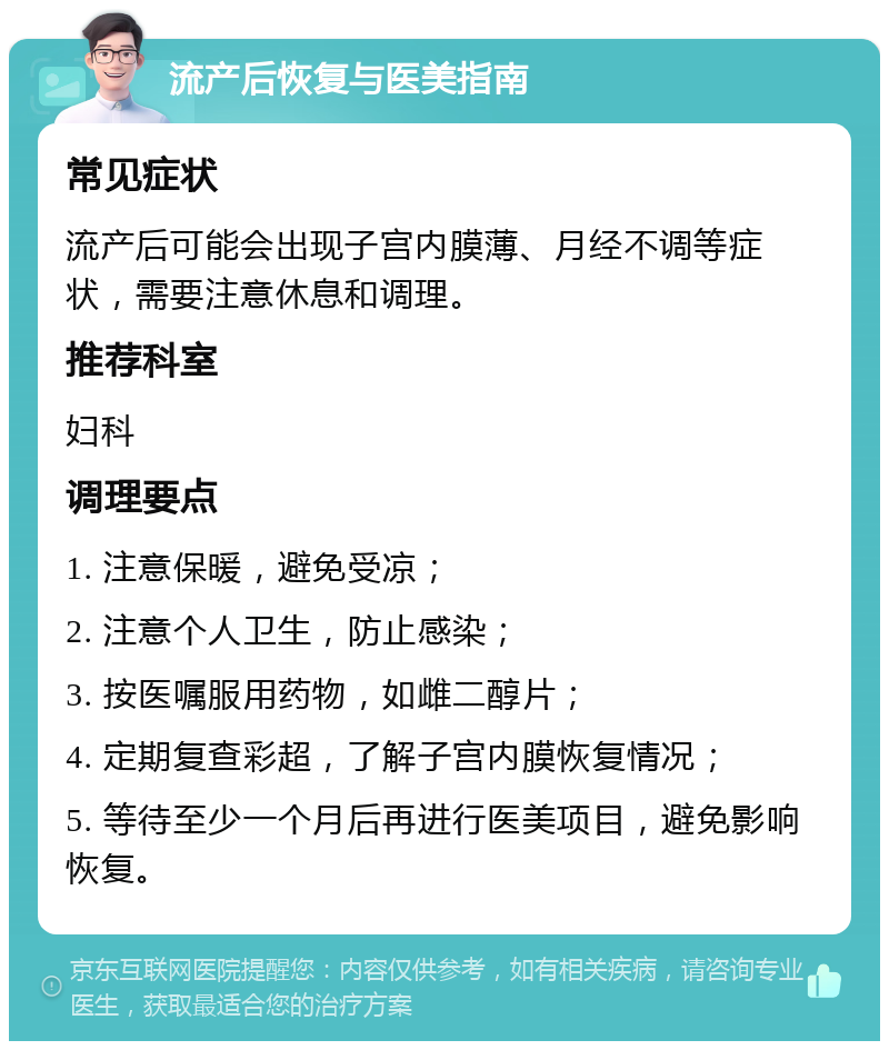 流产后恢复与医美指南 常见症状 流产后可能会出现子宫内膜薄、月经不调等症状，需要注意休息和调理。 推荐科室 妇科 调理要点 1. 注意保暖，避免受凉； 2. 注意个人卫生，防止感染； 3. 按医嘱服用药物，如雌二醇片； 4. 定期复查彩超，了解子宫内膜恢复情况； 5. 等待至少一个月后再进行医美项目，避免影响恢复。