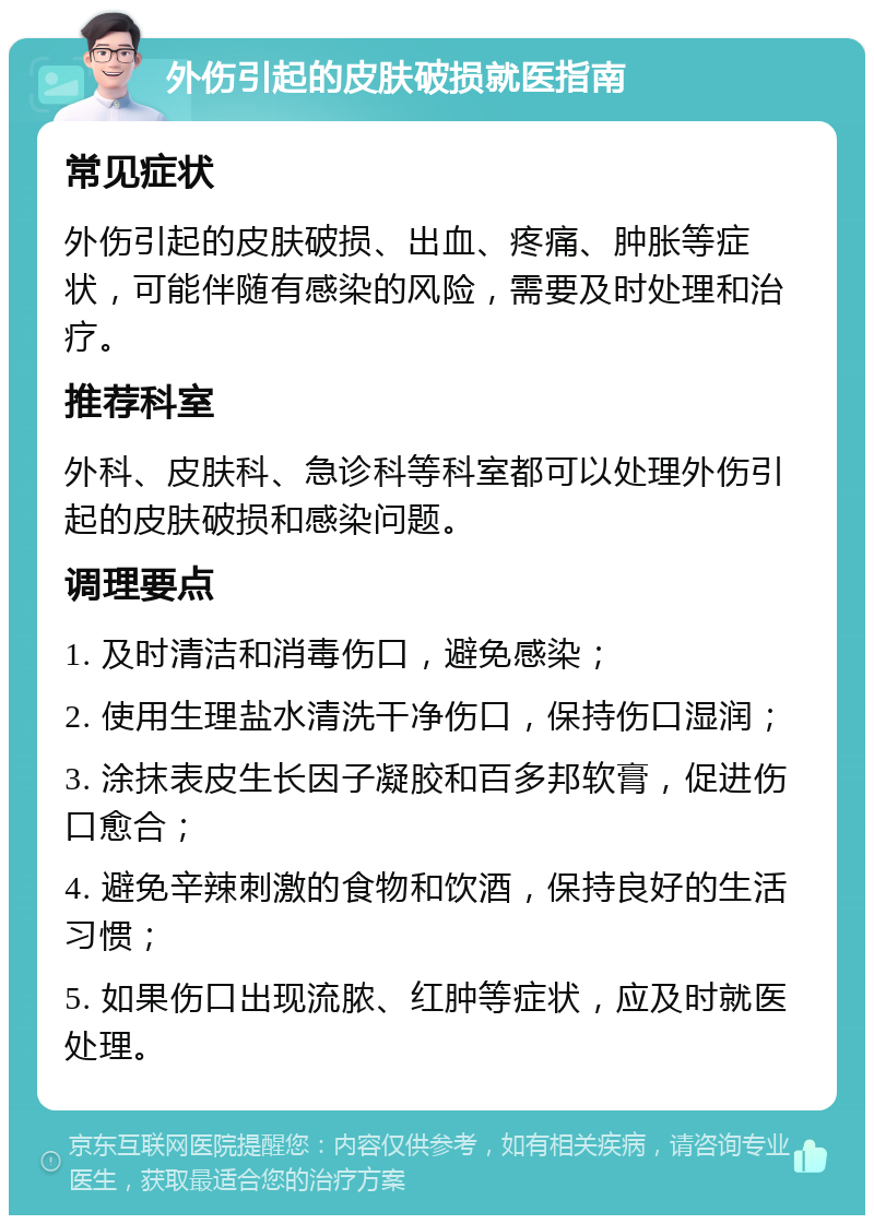 外伤引起的皮肤破损就医指南 常见症状 外伤引起的皮肤破损、出血、疼痛、肿胀等症状，可能伴随有感染的风险，需要及时处理和治疗。 推荐科室 外科、皮肤科、急诊科等科室都可以处理外伤引起的皮肤破损和感染问题。 调理要点 1. 及时清洁和消毒伤口，避免感染； 2. 使用生理盐水清洗干净伤口，保持伤口湿润； 3. 涂抹表皮生长因子凝胶和百多邦软膏，促进伤口愈合； 4. 避免辛辣刺激的食物和饮酒，保持良好的生活习惯； 5. 如果伤口出现流脓、红肿等症状，应及时就医处理。