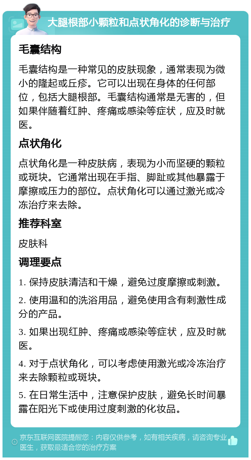 大腿根部小颗粒和点状角化的诊断与治疗 毛囊结构 毛囊结构是一种常见的皮肤现象，通常表现为微小的隆起或丘疹。它可以出现在身体的任何部位，包括大腿根部。毛囊结构通常是无害的，但如果伴随着红肿、疼痛或感染等症状，应及时就医。 点状角化 点状角化是一种皮肤病，表现为小而坚硬的颗粒或斑块。它通常出现在手指、脚趾或其他暴露于摩擦或压力的部位。点状角化可以通过激光或冷冻治疗来去除。 推荐科室 皮肤科 调理要点 1. 保持皮肤清洁和干燥，避免过度摩擦或刺激。 2. 使用温和的洗浴用品，避免使用含有刺激性成分的产品。 3. 如果出现红肿、疼痛或感染等症状，应及时就医。 4. 对于点状角化，可以考虑使用激光或冷冻治疗来去除颗粒或斑块。 5. 在日常生活中，注意保护皮肤，避免长时间暴露在阳光下或使用过度刺激的化妆品。