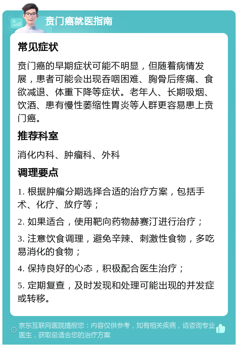 贲门癌就医指南 常见症状 贲门癌的早期症状可能不明显，但随着病情发展，患者可能会出现吞咽困难、胸骨后疼痛、食欲减退、体重下降等症状。老年人、长期吸烟、饮酒、患有慢性萎缩性胃炎等人群更容易患上贲门癌。 推荐科室 消化内科、肿瘤科、外科 调理要点 1. 根据肿瘤分期选择合适的治疗方案，包括手术、化疗、放疗等； 2. 如果适合，使用靶向药物赫赛汀进行治疗； 3. 注意饮食调理，避免辛辣、刺激性食物，多吃易消化的食物； 4. 保持良好的心态，积极配合医生治疗； 5. 定期复查，及时发现和处理可能出现的并发症或转移。