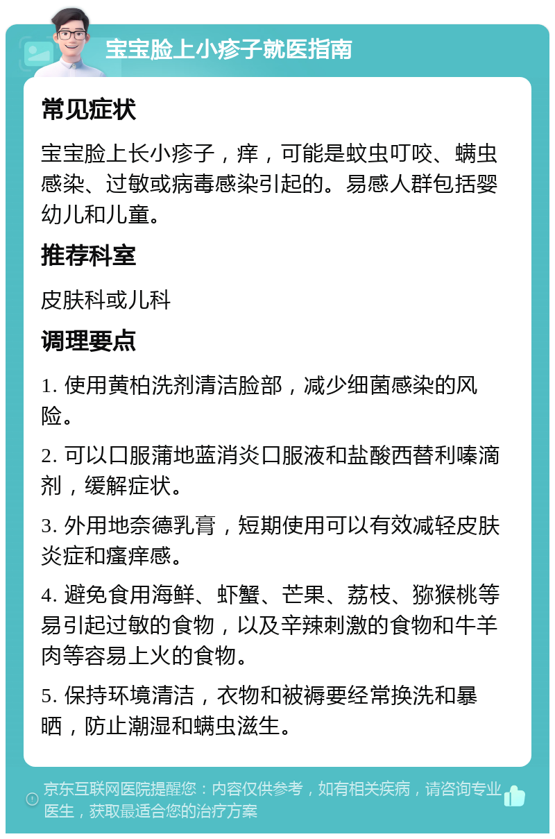 宝宝脸上小疹子就医指南 常见症状 宝宝脸上长小疹子，痒，可能是蚊虫叮咬、螨虫感染、过敏或病毒感染引起的。易感人群包括婴幼儿和儿童。 推荐科室 皮肤科或儿科 调理要点 1. 使用黄柏洗剂清洁脸部，减少细菌感染的风险。 2. 可以口服蒲地蓝消炎口服液和盐酸西替利嗪滴剂，缓解症状。 3. 外用地奈德乳膏，短期使用可以有效减轻皮肤炎症和瘙痒感。 4. 避免食用海鲜、虾蟹、芒果、荔枝、猕猴桃等易引起过敏的食物，以及辛辣刺激的食物和牛羊肉等容易上火的食物。 5. 保持环境清洁，衣物和被褥要经常换洗和暴晒，防止潮湿和螨虫滋生。