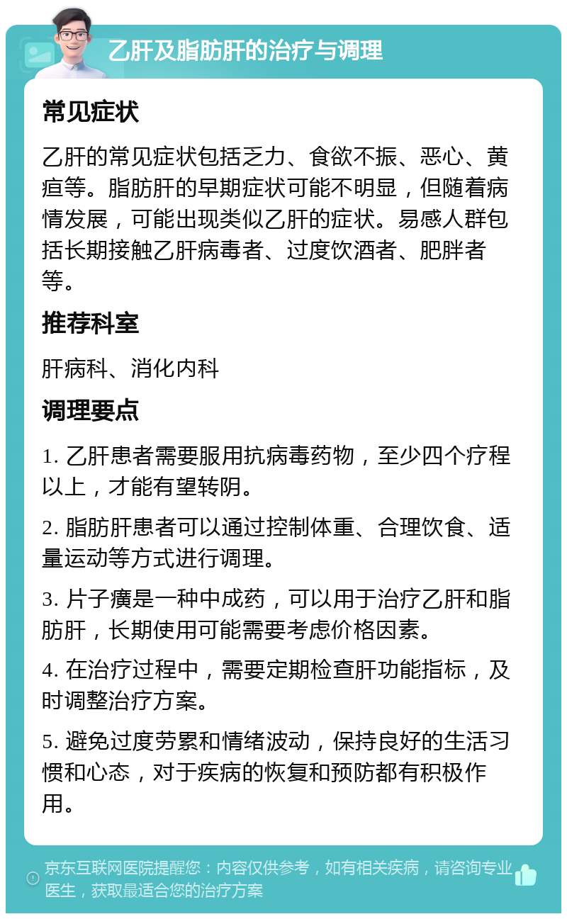 乙肝及脂肪肝的治疗与调理 常见症状 乙肝的常见症状包括乏力、食欲不振、恶心、黄疸等。脂肪肝的早期症状可能不明显，但随着病情发展，可能出现类似乙肝的症状。易感人群包括长期接触乙肝病毒者、过度饮酒者、肥胖者等。 推荐科室 肝病科、消化内科 调理要点 1. 乙肝患者需要服用抗病毒药物，至少四个疗程以上，才能有望转阴。 2. 脂肪肝患者可以通过控制体重、合理饮食、适量运动等方式进行调理。 3. 片子癀是一种中成药，可以用于治疗乙肝和脂肪肝，长期使用可能需要考虑价格因素。 4. 在治疗过程中，需要定期检查肝功能指标，及时调整治疗方案。 5. 避免过度劳累和情绪波动，保持良好的生活习惯和心态，对于疾病的恢复和预防都有积极作用。